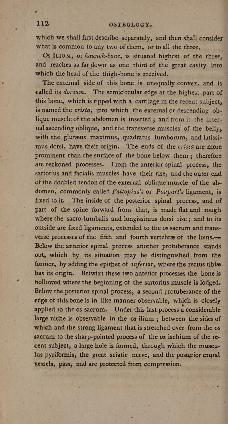 o 112 OSTEOLOGY. which we shall first describe separately, and then shall consider what is common to any two of them, or to all the three. Os In1um, or haunch-bone, is situated highest of the three, and reaches as far down as one third of the great cavity into which the head of the thigh-bone is received. The external side of this bone is unequally convex, and is called its dorsum. The semicircular edge at the highest part of this bone, which is tipped with a cartilage in the recent subject, is named the crista, into which the external or descending ob- lique muscle of the abdomen is inserted ; and from it the inter- nal ascending oblique, and the transverse muscles of the belly, with the gluteus maximus, quadratus lumborum, and latissi- mus dorsi, have their origin. The ends of the crisia are more _ prominent than the surface of the bone below them ; therefore are reckoned processes. From the anterior spinal process, the sartorius and facialis muscles have their rise, and the outer end of the doubled tendon of the external oblique muscle of the ab- domen, commonly called Faltopius’s or Pouparé’s ligament, is fixed to it. The inside of the posterior spinal process, and of — part of the spine forward from that, is made flat and rough where the sacro-lumbalis and longissimus dorsi rise ; and to its outside are fixed ligaments, extended to the os sacrum and trans- verse processes of the fifth and fourth vertebre of the loins— Below the anterior spinal process another protuberance stands out, which by its situation may be distinguished from the former, by adding the epithet of znferior, where the rectus tibize has its origin. Betwixt these two anterior processes the bone is hollowed where the beginning of the sartorius muscle is lodged. Below the posterior spinal process, a second protuberance of the edge of this bone is in like manner observable, which is closely applied to the os sacrum. Under this last process a considerable large niche is observable in the os ilium ; between the sides of which and the strong ligament that is stretched over from the os sacrum to the sharp-pointed process of the os ischium of the re- cent subject, a large hole is formed, through which the muscue hus pyriformis, the great sciatic nerve, and the posterior crural vessels, pass, and are protected from compression.