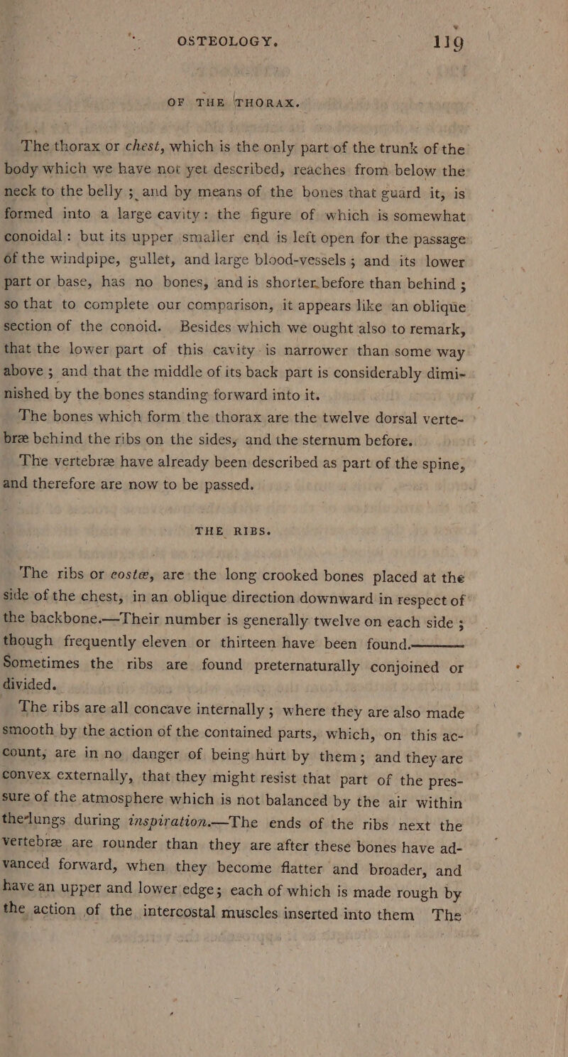‘ OF THE ‘THORAX. The thorax or chest, which is the only part of the trunk of the’ body which we have not yet described, reaches from. below the neck to the belly ; and by means of the bones that guard it, is formed into a large cavity: the figure of which is somewhat conoidal: but its upper smaller end is left open for the passage of the windpipe, gullet, and large blood-vessels ; and its lower part or base, has no bones, and is shorter. before than behind ; so that to complete our comparison, it appears like an oblique section of the conoid. Besides which we ought. also to remark, that the lower part of this cavity-is narrower than some way above ; and that the middle of its back part is considerably dimi~ nished by the bones standing forward into it. The bones which form the thorax are the twelve dorsal verte- bre behind the ribs on the sides, and the sternum before. The vertebree have already been described as part of the spine, and therefore are now to be passed. THE RIBS. The ribs or coste, are the long crooked bones placed at the side of the chest, in an oblique direction downward in respect of the backbone.—Their number is generally twelve on each side ; though frequently eleven or thirteen have been found. Sometimes the ribs are found preternaturally conjoined or divided. The ribs are all concave internally ; where they are also made smooth by the action of the contained parts, which, on this ac- count, are in no danger of being hurt by them; and they are convex externally, that they might resist that part of the pres- sure of the atmosphere which is not balanced by the air within the‘lungs during inspiration.—The ends of the ribs next the vertebre are rounder than they are after these bones have ad- vanced forward, when they become flatter and broader, and have an upper and lower edge; each of which is made rough by the action of the intercostal muscles inserted into them The