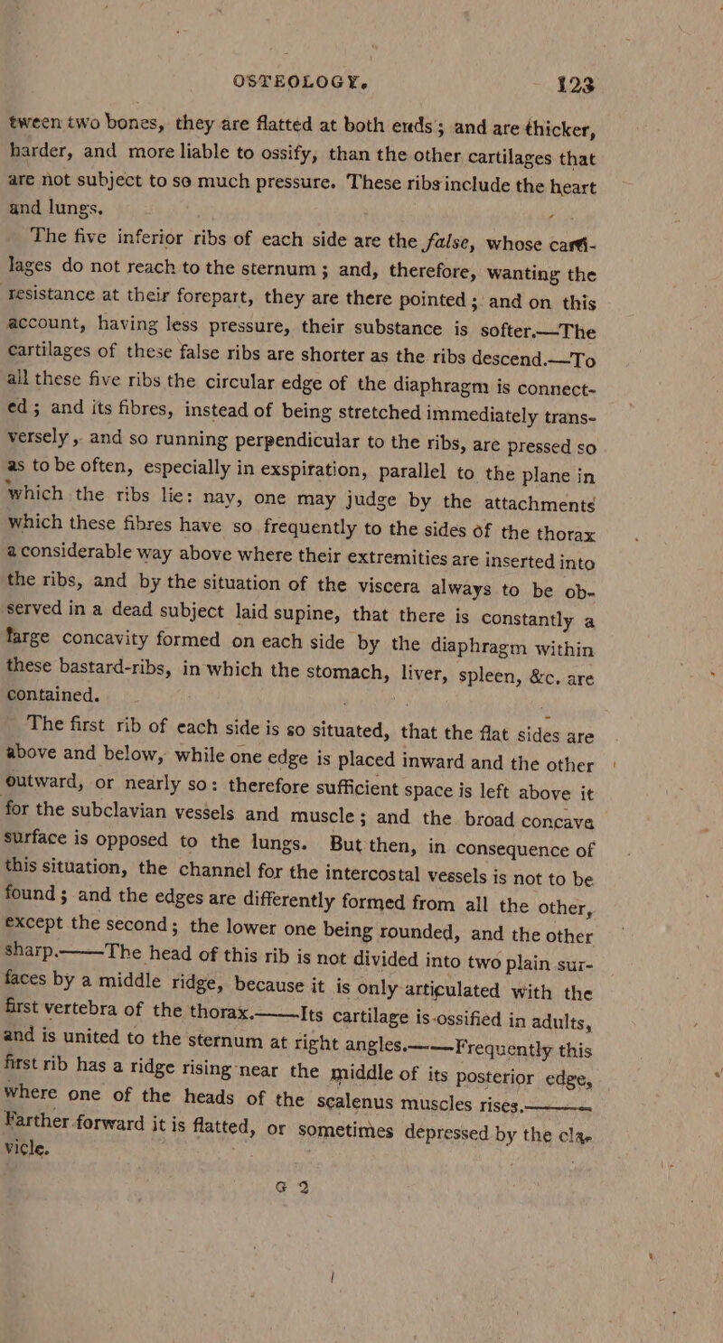 tween two bones, they are flatted at both eds’; and are thicker, harder, and more liable to ossify, than the other cartilages that are not subject tose much pressure. These ribs include the heart and lungs. : Ai The five inferior ribs of each side are the false, whose carti- lages do not reach to the sternum ; and, therefore, wanting the ‘Tesistance at their forepart, they are there pointed ;. and on this account, having less pressure, their substance is softer.—The cartilages of these false ribs are shorter as the ribs descend.—To ail these five ribs the circular edge of the diaphragm is connect- ed ; and its fibres, instead of being stretched immediately trans- versely , and so running perpendicular to the ribs, are pressed so as to be often, especially in exspiration, parallel to the plane in Which the ribs lie: nay, one may judge by the attachmenté which these fibres have so frequently to the sides of the thorax aconsiderable way above where their extremities are inserted into the ribs, and by the situation of the viscera always to be ob- served in a dead subject laid supine, that there is constantly a farge concavity formed on each side by the diaphragm within these bastard-ribs, in which the stomach, liver, spleen, &amp;c., are contained. ; 1 i The first rib of each side is so situated, that the flat sides are above and below, while one edge is placed inward and the other | outward, or nearly so: therefore sufficient space is left above it for the subclavian vessels and muscle; and the broad concave surface is opposed to the lungs. But then, in consequence of this situation, the channel for the intercostal vessels is not to be found ; and the edges are differently formed from all the other, except the second; the lower one being rounded, and the other sharp. The head of this rib is not divided into two plain sur- faces by a middle ridge, because it is only articulated with the first vertebra of the thorax. Its cartilage is-ossified in adults, and is united to the sternum at right angles.—--—-Frequently this first rib has a ridge rising ‘near the middle of its posterior edge, Where one of the heads of the scalenus muscles rises. Farther.forward it is flatted, or sometimes depressed by the clar Vicle.