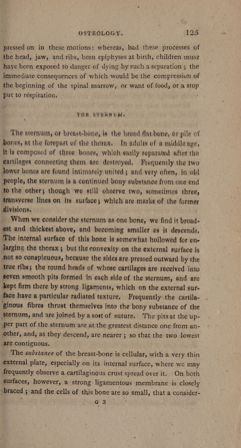piessed on in these motions: whereas, had these processes of the head, jaw, and ribs, been epiphyses at birth, children mus¢ haye been exposed to danger of dying by such a separation ; the immediate consequences of which would be the compression of the beginning of the spinal marrow, or want of food, or a stop put to réspiration, _ : PHE SPRANUM. The sternum, or breast-bene, is the bread flat bene, or pile of bones, at the forepart of the thorax. In adulés ef a middle age, it is compesed ef three bones, which easily separated after the eartilages connecting them are destroyed, Frequently the twe lower bones are found intimately united; and very often, In old people, the sternum ia a continued bony substance from one end to the other; though we atill observe two, sometimes three, transyeree lines on its surface; which are marks of the former divisions, . When we consider the sternum as one loka we find it broad- est and thickest above, and becoming smaller aa it deseends, The internal surface ef this bone is somewhat hollowed for en- larging the thorax; but the convexity on the external surface js Not so conspicuous, because the sides are. pressed outward by the true ribs; the round heads of whose cartilages are recelved into Seven smoeth pits formed in each side of the sternum, and are kept firm there by strong ligaments, which on the external sur- face have a particular radiated texture, Frequently the cartila- ginous fibres thrust themselves into the beny substance of the Sternum, and are joined by a sost of suture. The pits at the up- per part of the sternum are at the greatest distance one from an- other, and, as they descend, are nearer ; so that the two lowest are Contiguous. . The substance of the breast-bone is cellular, with a very thin external plate, especially on its internal surface, where we may frequently observe a cartilaginous crust spread over it. On both ‘surfaces, however, a strong ligamentous membrane is closely pbraced 5 3 and the cells of this bone are so small, that a consider-