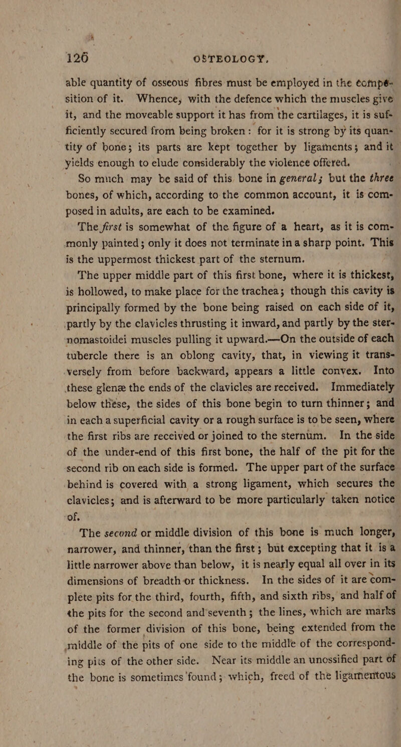 126 OSTEOLOGY, able quantity of osseous fibres must be employed in the ¢ompé- sition of it. Whence, with the defence which the muscles give it, and the moveable support it has from the cartilages, it is suf ficiently secured from being broken : for it is strong by its quan- tity of bone; its parts are kept together by ligatnents; and it yields enough to elude considerably the violence offered. So much may be said of this, bone in general; but the three bones, of which, according to the common account, it is com- posed in adults, are each to be examined. The first is somewhat of the figure of a heart, as it is com- monly painted; only it does not terminate ina sharp point. This is the uppermost thickest part of the sternum. The upper middle part of this first bone, where it is thickest, is hollowed, to make place for the trachea; though this cavity is principally formed by the bone being raised on each side of it, partly by the clavicles thrusting it inward, and partly by the ster- nomastoidei muscles pulling it upward.—On the outside of each tubercle there is an oblong cavity, that, in viewing it trans-— -versely from before backward, appears a little convex. Into these glene the ends of the clavicles are received. Immediately below thse, the sides of this bone begin to turn thinner; and in each a superficial cavity or a rough surface is to be seen, where the first ribs are received or joined to the sternum. In the side of the under-end of this first bone, the half of the pit for the second rib on each side is formed. The upper part of the surface behind is covered with a strong ligament, which secures the clavicles; and is afterward to be more particularly taken notice “of, The second or middle division of this bone is much longer, narrower, and thinner, than the first ; but excepting that it isa little narrower above than below, it is nearly equal all over in its dimensions of breadth or thickness. In the sides of it are com- plete pits for the third, fourth, fifth, and sixth ribs, and half of the pits for the second and’seventh ; the lines, which are marks of the former division of this bone, being extended from the saiddle of the pits of one side to the middle of the correspond- ing pits of the other side. Near its middle an unossified part of the bone is sometimes ‘found; which, freed of the ligamentous