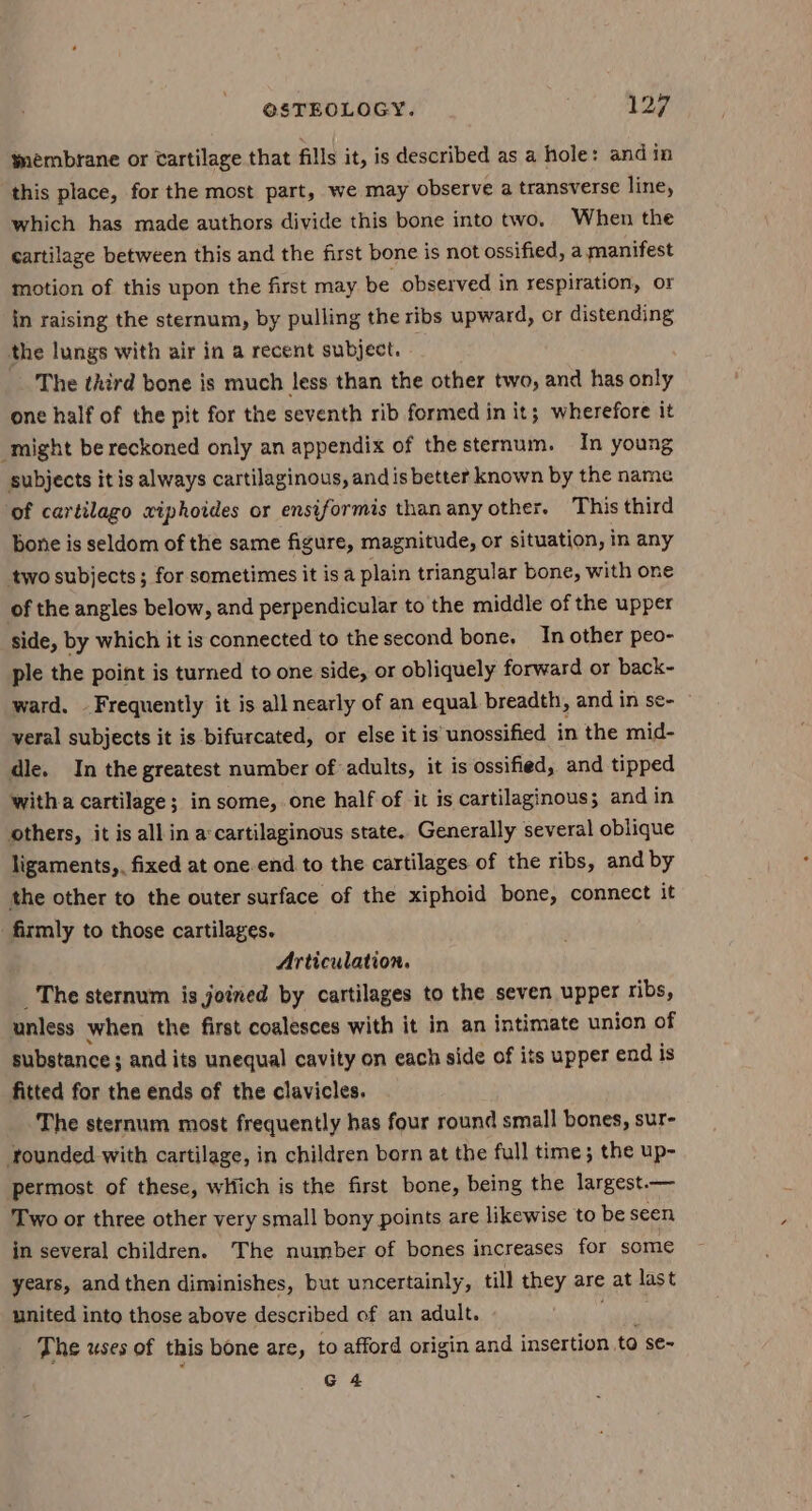 weémbrane or tartilage that fills it, is described as a hole: and in this place, for the most part, we may observe a transverse line, which has made authors divide this bone into two. When the cartilage between this and the first bone is not ossified, a manifest motion of this upon the first may be observed in respiration, or in raising the sternum, by pulling the ribs upward, or distending the lungs with air in a recent subject. — The third bone is much less than the other two, and has only one half of the pit for the seventh rib formed in it; wherefore it might be reckoned only an appendix of thesternum. In young subjects it is always cartilaginous, and is better known by the name of cartilago xiphoides or ensiformis thanany other. This third bone is seldom of the same figure, magnitude, or situation, in any two subjects; for sometimes it is a plain triangular bone, with one of the angles below, and perpendicular to the middle of the upper side, by which it is connected to the second bone. In other peo- ple the point is turned to one side, or obliquely forward or back- ward. Frequently it is all nearly of an equal breadth, and in se- veral subjects it is bifurcated, or else it is unossified in the mid- dle. In the greatest number of adults, it is ossified, and tipped witha cartilage; in some, one half of it is cartilaginous; and in others, it is all in a:cartilaginous state. Generally several oblique ligaments,. fixed at one.end to the cartilages of the ribs, and by the other to the outer surface of the xiphoid bone, connect it firmly to those cartilages. Articulation. The sternum is joined by cartilages to the seven upper ribs, unless when the first coalesces with it in an intimate union of substance ; and its unequal cavity on each side of its upper end is fitted for the ends of the clavicles. The sternum most frequently has four round small bones, sur- founded with cartilage, in children born at the full time; the up- permost of these, which is the first bone, being the largest.— Two or three other very small bony points are likewise to be seen in several children. The number of bones increases for some years, and then diminishes, but uncertainly, till they are at last united into those above described of an adult. on The uses of this bone are, to afford origin and insertion to se~ G 4