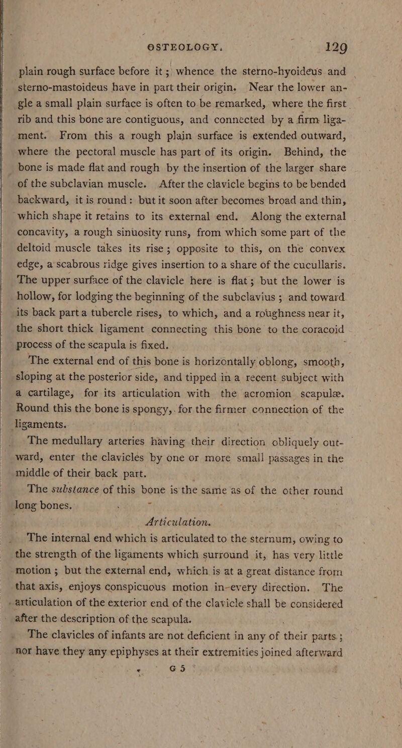 plain rough surface before it ;; whence the sterno-hyoideus and sterno-mastoideus have in part their origin. Near the lower an- rib and this bone are contiguous, and connected by a firm liga- ment. From this a rough plain surface is extended outward, where the pectoral muscle has part of its origin. Behind, the bone is made flat and rough by the insertion of the larger share of the subclavian muscle. After the clavicle begins to be bended backward, it is round: but it soon after becomes broad and thin, which shape it retains to its external end. Along the external concavity, a rough sinuosity runs, from which some part of the deltoid muscle takes its rise; opposite to this, on the convex edge, a scabrous ridge gives insertion to a share of the cucullaris. The upper surface of the clavicle here is flat; but the lower is hollow, for lodging the beginning of the subclavius ; and toward its back parta tubercle rises, to which, and a roughness near it, ' process of the scapula is fixed. The external end of this bone is horizontally oblong, smooth, sloping at the posterior side, and tipped in a recent subject with a cartilage, for its articulation with the acromion scapula. Round this the bone is spongy for the firmer connection of the ligaments. The medullary arteries having their direction obliquely out- ward, enter the clavicles by one or more small passages in the middle of their back part. The substance of this bone is the same as of the other round long bones. i é Articulation. The internal end which is articulated to the sternum, owing to the strength of the ligaments which surround it, has very little motion ; but the external end, which is at a great distance from that axis, enjoys conspicuous motion in-every direction. The _ articulation of the exterior end of the clavicle shall be considered after the description of the scapula. ih The clavicles of infants are not deficient in any of their parts ; ‘nor have they any epiphyses at their extremities joined afterward « GS \