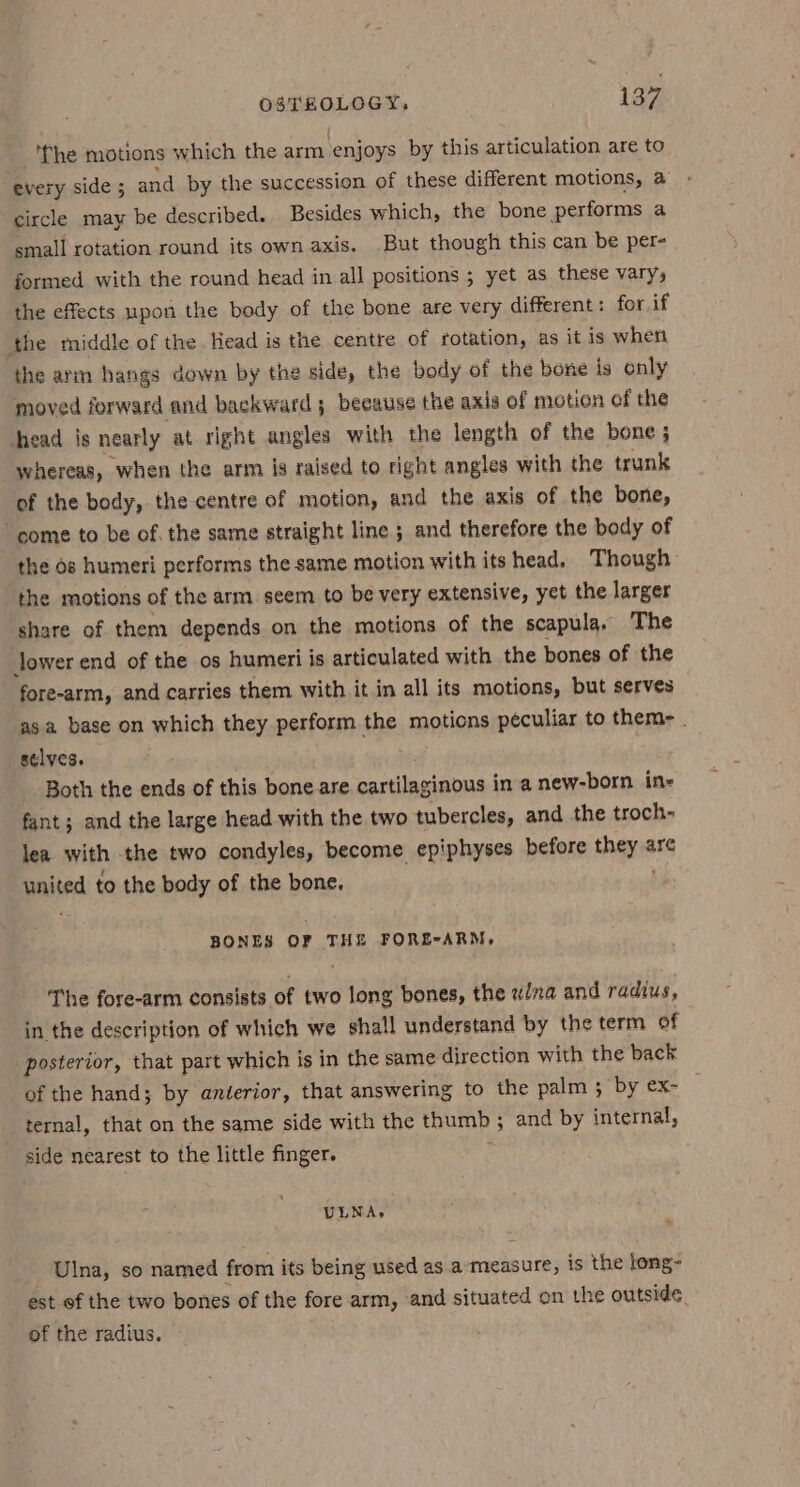 ‘The motions which the arm, ‘enjoys by this articulation are to every side ; and by the succession of these different motions, a » circle may be described. Besides which, the bone performs a small rotation round its own axis. But though this can be per- formed with the round head in all positions ; yet as these vary, the effects upon the body of the bone are very different: for if the middle of the Head is the centre of rotation, as it is when the arm hangs down by the side, the body of the bone is only moved forward and backward 5 because the axis of motion of the head is nearly at right angles with the length of the bone ; whereas, when the arm is raised to right angles with the trunk of the body, the centre of motion, and the axis of the bone, come to be of. the same straight line ; and therefore the body of the os humeri performs the same motion with its head. Though the motions of the arm. seem to be very extensive, yet the larger share of them depends on the motions of the scapula, The Jower end of the os humeri is articulated with the bones of the fore-arm, and carries them with it in all its motions, but serves asa base on which they perform the motions peculiar to them- . _stlves. Both the ends of this bone are cartilaginous in a new-born ine fant; and the large head with the two tubercles, and the troch- lea with the two condyles, become epiphyses before hee are pated to the body of the bone, BONES oF THE FORE-ARM, The fore-arm consists of two long bones, the w/na and radius, in the description of which we shall understand by the term of posterior, that part which is in the same direction with the back of the hand; by anterior, that answering to the palm 3 by ex- ternal, that on the same side with the thumb ; and by internal, side nearest to the little finger. ULNA. Ulna, so named from its being used as a measure, is the long- est of the two bones of the fore arm, and situated on the outside. of the radius.