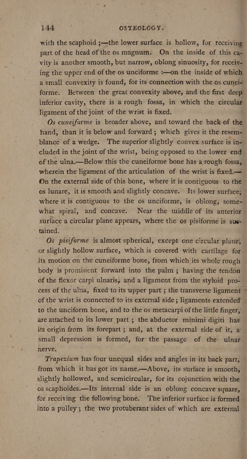 with the scaphoid ;—the lower surface is hollow, for receiving part of the head of the os magnum. On the inside of this ca- vity is another smooth, but narrow, oblong sinuosity, for receiv- ing the upper end of the os unciforme :—on the inside of which a small convexity is found, for its connection with the os cunei- forme. Between the great convexity above, and the first deep inferior cavity, there is a rough fossa, in which the circular ligament of the joint of the wrist is fixed. Os cuneiforme is broader above, and toward the back of the hand, than it is below and forward; which gives it the resem- blance of a wedge. The superior slightly convex surface is in- cluded in the joint of the wrist, being opposed to the lower end of the ulna.—Below this the cuneiforme bone has a rough fossa, wherein the ligament of the articulation of the wrist is fixed. — On the external side of this bone, where it is contiguous to the os lunare, it is smooth and slightly concave. Its lower surface; where it is contiguous to the os unciforme, is oblong; some- what spiral, and concave, Near the uwriddle of its anterior surface a circular plane appears, where the os pisiforme is sus- tained. ; Os pisiforme is almost spherical, except one circular plane; or slightly hollow surface, which is covered with cartilage for its motion on the cuneiforme bone, from which its whole rough body is prominent forward into the palm ; having the tendon of the flexor carpi ulnaris, and a ligament from the styloid pro-— cess of the ulna, fixed to its upper part ; the transverse ligament of the wrist is connected to its external side; ligaments extended’ — to the unciform bone, and to the os metacarpi of the little finger, are attached to its lower part ; the abductor minimi digiti has its origin from its forepart; and, at the external side of it, a small depression is formed, for: the passage of the ulnar nerve. . Trapezium has four unequal sides and angles in its er part, — from which it has got its name.—Above, its surface is smooth, slightly hollowed, and semicircular, for its cojunction with the os scaphoides.—Its internal side is an oblong concave square, for receiving the following bone. The inferior surface is formed into a pulley; the two protuberant sides of which are external