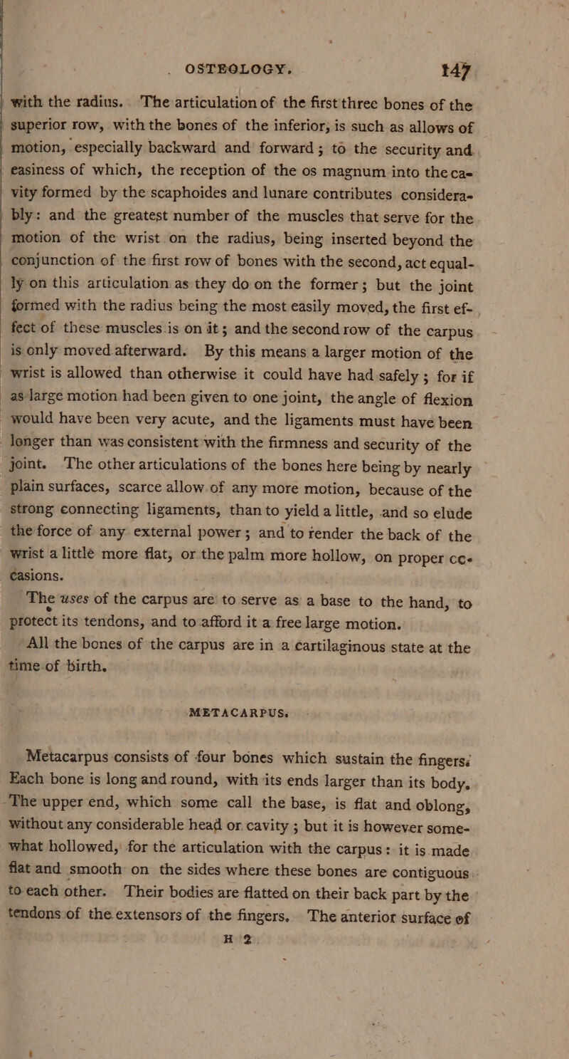 with the radius. The articulation of the first three bones of the superior row, with the bones of the inferior; is such as allows of motion, especially backward and’ forward; to the security and. easiness of which, the reception of the os magnum into the cas vity formed by the scaphoides and lunare contributes considera- bly: and the greatest number of the muscles that serve for the motion of the wrist on the radius, being inserted beyond the conjunction of the first row of bones with the second, act equal- ly on this articulation as they do on the former; but the joint formed with the radius being the most easily moved, the first ef- fect of these muscles is on it; and the second row of the carpus is only moved afterward. By this means a larger motion of the wrist is allowed than otherwise it could have had safely ; for if _as large motion had been given to one joint, the angle of flexion would have been very acute, and the ligaments must have been longer than was consistent with the firmness and security of the joint. The other articulations of the bones here being by nearly plain surfaces, scarce allow.of any more motion, because of the strong connecting ligaments, than to yield a little, and so elude the force of any. external power ; and to render the back of the wrist a little more flat, or the palm more hollow, on proper cce casions. The uses of the carpus are’ to serve as a base to the hand, to protect its tendons, and to afford it a free large motion. All the bones of the carpus are in a cartilaginous state at the time.of birth. METACARPUS« Metacarpus consists of four bones which sustain the fingersé Each bone is long and round, with ‘its ends larger than its body. -The upper end, which some call the base, is flat and oblong, without any considerable head or cavity ; but it is however some- What hollowed,’ for the articulation with the carpus: it is made flat and smooth on the sides where these bones are contiguous to- each other. Their bodies are flatted on their back part by the tendons of the extensors of the fingers, The anterior surface of H 2