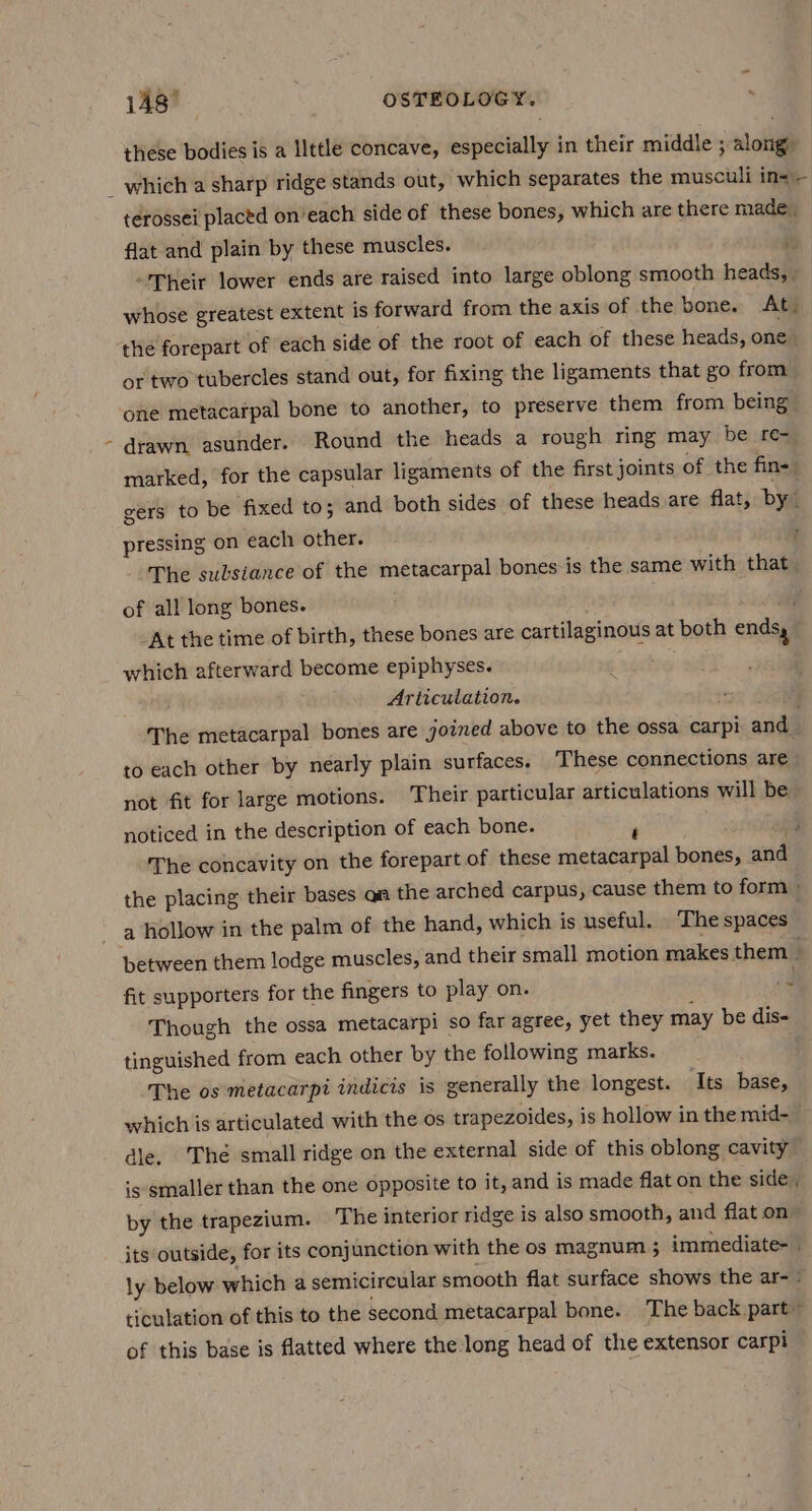 148° OSTEOLOGY. . these bodies is a llttle concave, especially in their middle ; along ‘ terossei placed on’each side of these bones, which are there made. flat and plain by these muscles. i: “Their lower ends are raised into large oblong smooth heads, - whose greatest extent is forward from the axis of the bone. At. the forepart of each side of the root of each of these heads, one. or two tubercles stand out, for fixing the ligaments that go from one metacarpal bone to another, to preserve them from being | drawn asunder. Round the heads a rough ring may be .£e3 marked, for the capsular ligaments of the first joints of the fin- gers to be fixed to; and both sides of these heads are flat, by” pressing on each other. The sulsiance of the metacarpal bones is the same with that of all long bones. ? At the time of birth, these bones are cartilaginous at both ends, which afterward become epiphyses. Articulation. The metacarpal bones are joined above to the ossa carpi and to each other by nearly plain surfaces. These connections are not fit for large motions. Their particular articulations will be noticed in the description of each bone. m fi The concavity on the forepart of these metacarpal bones, and the placing their bases qa the arched carpus, cause them to form a Hollow in the palm of the hand, which is useful. ‘The spaces ‘~ fit supporters for the fingers to play on. Though the ossa metacarpi so far agree, yet they may be dis- tinguished from each other by the following marks. The os metacarpi indicis is generally the longest. Its base, which is articulated with the os trapezoides, is hollow in the mid- dle. Thé small ridge on the external side of this oblong cavity is smaller than the one opposite to it, and is made flat on the side, by the trapezium. The interior ridge is also smooth, and flat on its outside, for its conjunction with the os magnum 5 immediate- - ly below which a semicircular smooth flat surface shows the ar- | ticulation of this to the second metacarpal bone. The back part” of this base is flatted where the long head of the extensor carpi