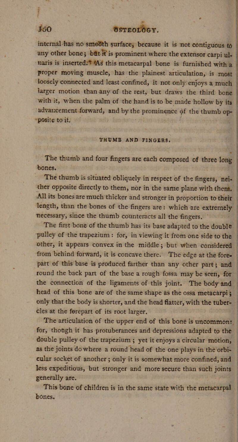 : 450 esrcordey. internal -has no ‘smeéth surface; because it is not contiguous to any other bone; bit ® is prominent where the extensor carpi ul- naris is inserted:* As this metacarpal bone is furnished with a Proper moving muscle, has the plainest articulation, is most loosely connected and least confined, it not only enjoys a much larger motion than any of the rest, but draws the third bone advancement forward, and rs the prominence i the thumb op= — posite to it. ; THUMB AND FINGERS, The thumb and four fingers are each composed of three long bones. The thumb is situated obliquely in respect of the fingers, nei- All its bones are much thicker and stronger in proportion to their length, than the bones of the fingers are: which are extremely necessary, since the thumb counteracts all the fingers. ‘ The first bone of the thumb has its base adapted to the double pulley of the trapezium: for, in viewing it from one side to the other, it appears convex in the middle; but when considered from behind forward, it is concave there. The edge at the fore- part of this base is produced farther than any other part; and round the back part of the base a rough fossa may be seen, for the connection of the ligaments of this joint. The body and only that the body is shorter, and the head flatter, with the tuber- cles at the ferepart of its root larger. double pulley of the trapezium ; yet it enjoys a circular motion, as the joints do where a round head of the one plays in the orbi- cular socket of another ; only it is somewhat more confined, and less expeditious, but stronger and more secure than such joints generally are. This bone of children is in the same state with the metacarpal bones. :