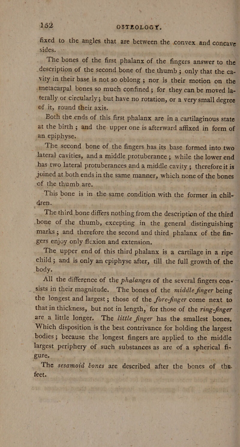 fixed to the angles that are between the convex and concave sides. The bones of the first phalanx of the fingers answer to the -description of the second bone of the thumb ; only that the ca- vity in their base is not so oblong ; nor is their motion on the “metacarpal bones so much confined ; for they can be moved la- terally or circularly; but have no rotation, or a very small degree of it, round their axis. Both the ends of this first phalanx are ina cartilaginous state at the birth ; and the upper one is afterward affixed in form of an epiphyse.  The second bone of the fingers has its base formed into two lateral Cavities, anda middle protuberance ; while the lower end has two lateral protuberances and a middle cavity ; therefore it is joined at both ends in the same ¢, Manner, which none of the bones -of the thumb are. This bone is in the same condition with the former in chil- dren. , _. The third bone differs nothing from the description of the third -bone of the thumb, excepting in the general distinguishing — marks ; and therefore the second and third phalanx of the fin- gers enjoy only flexion and extension. The upper end of this third phalanx is a cartilage in a ripe child ; and is only an epiphyse after, till the full growth of the body. All the ‘eee of the phalanges of the several fingers con< ~ __Sists in their magnitude. The bones of the middle finger being the longest and largest ; those of the fore-finger come next to that in thickness, but not in length, for those of the ring-finger . are a little longer. The Jittle finger has the smallest bones. Which disposition is the best contrivance for holding the largest bodies ; because the longest fingers are applied to the middle largest periphery of such substances as are of a spherical fi- gure. omnes The sesamotd lones are described after the bones of the feet. .