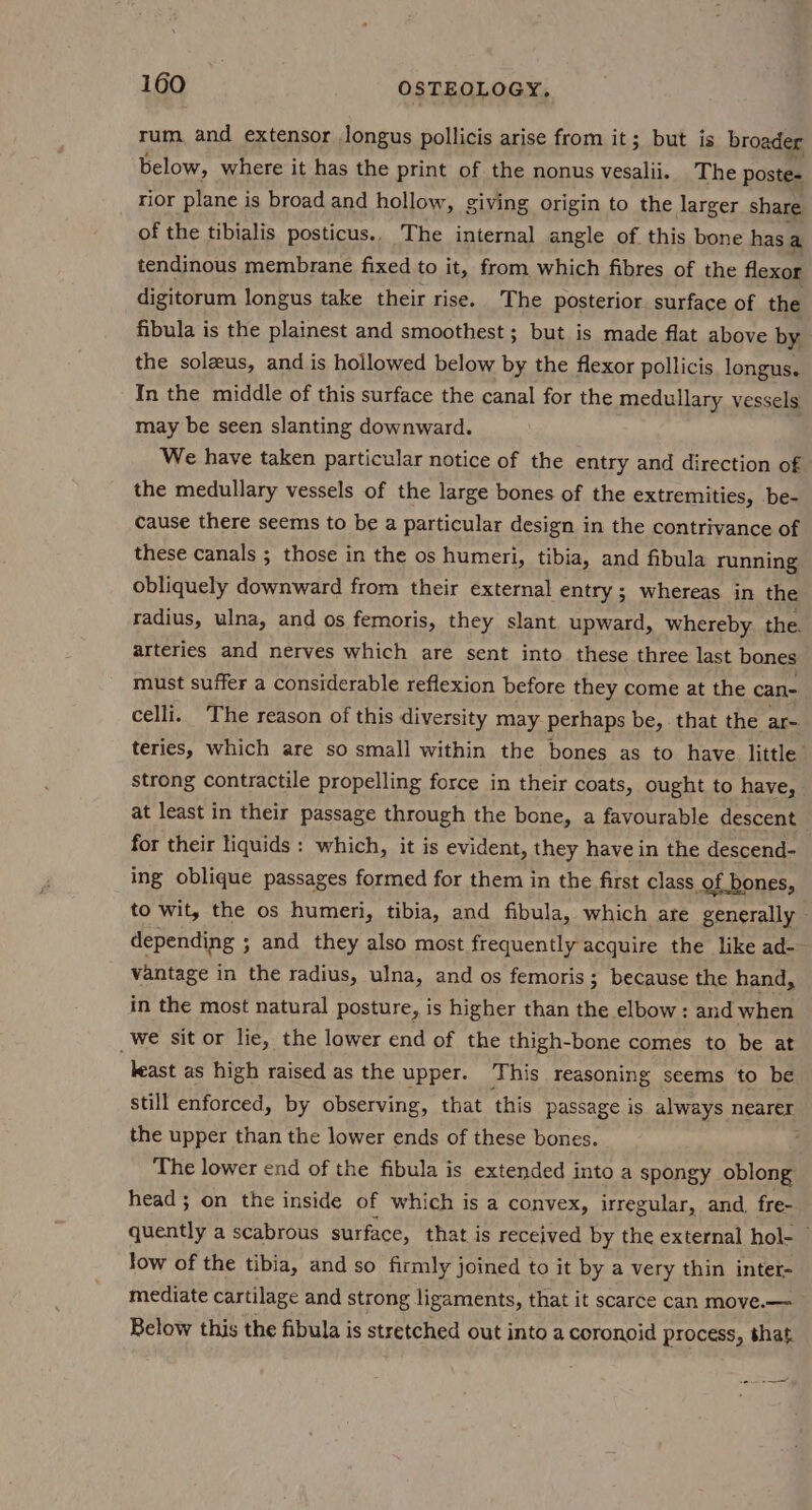 rum, and extensor Jongus pollicis arise from it; but is broader below, where it has the print of the nonus vesalii. The poste- rior plane is broad and hollow, giving origin to the larger share of the tibialis posticus.. The internal angle of this bone has a tendinous membrane fixed to it, from which fibres of the flexor digitorum longus take their rise. The posterior surface of the fibula is the plainest and smoothest ; but is made flat above by the solzus, and is hollowed below by the flexor pollicis longus. In the middle of this surface the canal for the medullary vessels may be seen slanting downward. We have taken particular notice of the entry and direction of the medullary vessels of the large bones of the extremities, be- cause there seems to be a particular design in the contrivance of these canals ; those in the os humeri, tibia, and fibula running obliquely downward from their external entry ; whereas in the radius, ulna, and os femoris, they slant upward, whereby the. arteries and nerves which are sent into these three last bones must suffer a considerable reflexion before they come at the can- celli. The reason of this diversity may perhaps be, that the ar- teries, which are so small within the bones as to have little’ strong contractile propelling force in their coats, ought to have, at least in their passage through the bone, a favourable descent for their liquids : which, it is evident, they have in the descend- ing oblique passages formed for them in the first class of bones, to wit, the os humeri, tibia, and fibula, which are generally depending ; and they also most frequently acquire the like ad- vantage in the radius, ulna, and os femoris; because the hand, in the most natural posture, is higher than the elbow: and when _We sit or lie, the lower end of the thigh-bone comes to be at keast as high raised as the upper. This reasoning seems to be still enforced, by observing, that this passage is always nearer the upper than the lower ends of these bones. E The lower end of the fibula is extended into a spongy oblong head ; on the inside of which is a convex, irregular, and. fre- quently a scabrous surface, that is received by the external hol- © low of the tibia, and so firmly joined to it by a very thin inter- mediate cartilage and strong ligaments, that it scarce can move.— Below this the fibula is stretched out into a coronoid process, that.