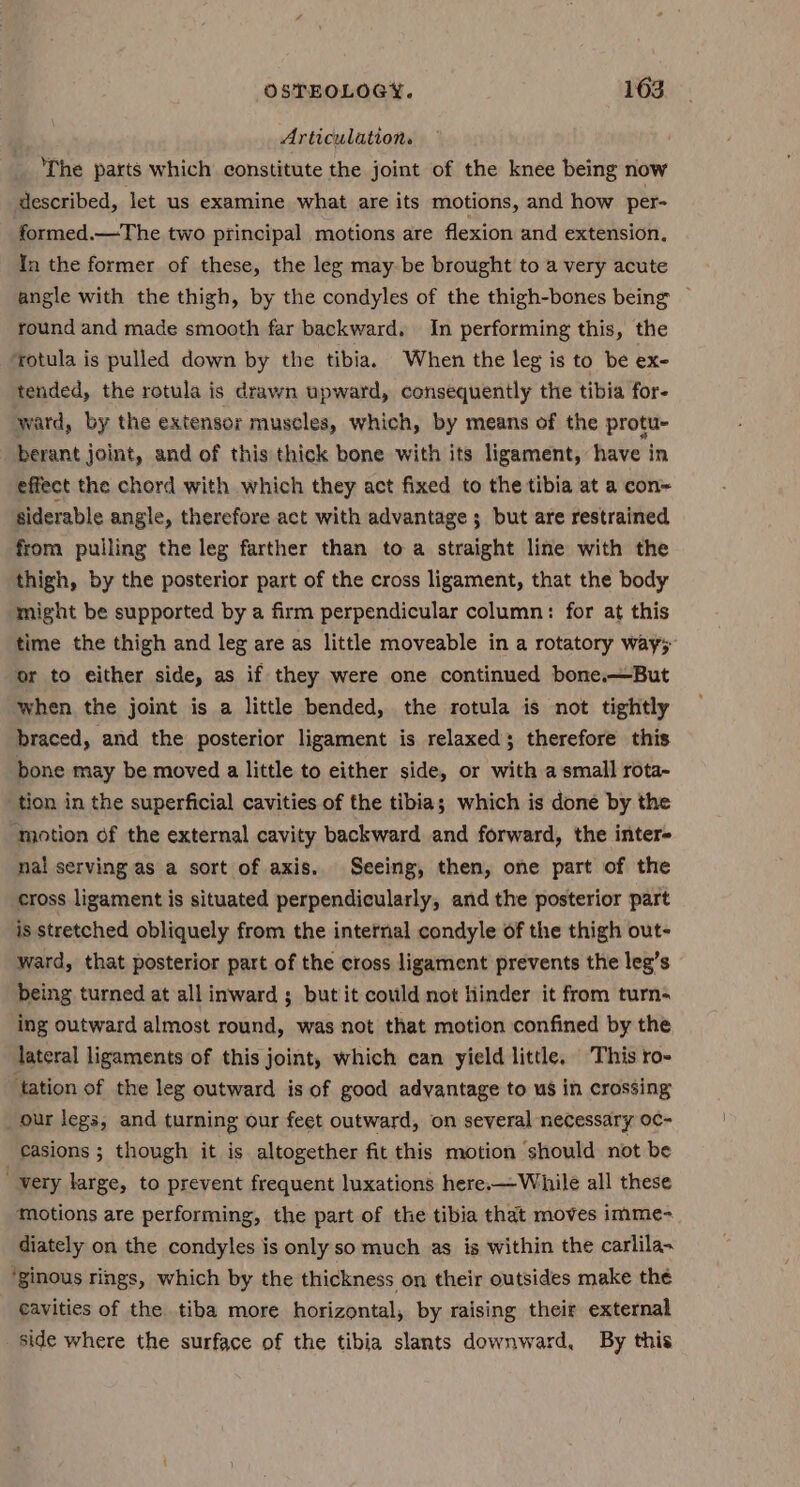 Articulation. ‘The parts which constitute the joint of the knee being now described, let us examine what are its motions, and how per- formed.—The two principal motions are flexion and extension, In the former of these, the leg may-be brought to a very acute angle with the thigh, by the condyles of the thigh-bones being ~ round and made smooth far backward. In performing this, the ‘rotula is pulled down by the tibia. When the leg is to be ex- tended, the rotula is drawn upward, consequently the tibia for- ward, by the extensor muscles, which, by means of the protu- berant joint, and of this thick bone with its ligament, have in effect the cherd with which they act fixed to the tibia at a con~ siderable angle, therefore act with advantage ; but are restrained from pulling the leg farther than to a straight line with the thigh, by the posterior part of the cross ligament, that the body might be supported by a firm perpendicular column: for at this time the thigh and leg are as little moveable in a rotatory way; or to either side, as if they were one continued bone.—But ‘when the joint is a little bended, the rotula is not tightly braced, and the posterior ligament is relaxed; therefore this bone may be moved a little to either side, or with a small rota- tion in the superficial cavities of the tibia; which is done by the ‘motion of the external cavity backward and forward, the inter- nal serving as a sort of axis. Seeing, then, one part of the cross ligament is situated perpendicularly, and the posterior part is stretched obliquely from the internal condyle of the thigh out- ward, that posterior part of the cross ligament prevents the leg’s being turned at all inward ; but it could not hinder it from turn- ing outward almost round, was not that motion confined by the lateral ligaments of this joint, which can yield little. This ro- ‘tation of the leg outward is of good advantage to us in crossing our legs, and turning our feet outward, on several necessary oc- _Casions ; though it is altogether fit this motion should not be ' very large, to prevent frequent luxations here.-—While all these motions are performing, the part of the tibia that moves imme- diately on the condyles is only so much as is within the carlila~ ‘ginous rings, which by the thickness on their outsides make the eavities of the tiba more horizontal, by raising their external side where the surface of the tibia slants downward, By this