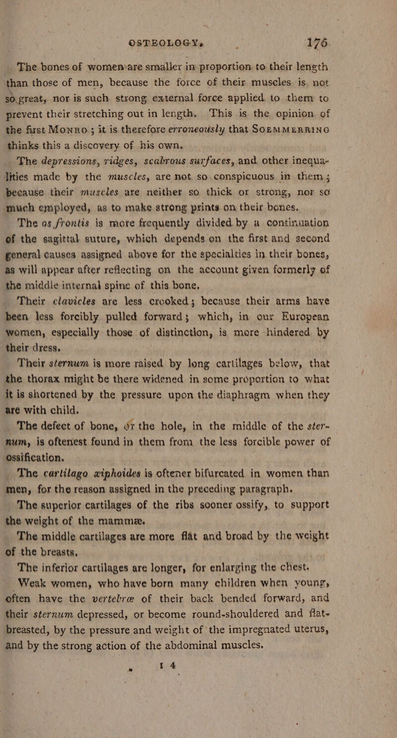 The bones of women:are smaller in proportion, to their leneth than those of men, because the force of their muscles is, not s0.great, nor is such strong external force applied, to them to prevent their stretching out in length. This is the opinion of the first Monno; it is therefore erroneously that SopMMERRING thinks this a discovery of his own. The depressions, ridges, scabrous surfaces, and other inequa- Vities made by the muscles, are not so. conspicuous in them; — because theit muscles are neither so thick or strong, nor so much employed, as to make strong prints on their bones. The os frontis is more frequently divided by a continuation of the sagittal suture, which depends on the first and second general causes assigned above for the specialties in their bones, as will appear after reflecting on the account given formerly of the middle internal spine of this bone, Their clavicles are less crooked; because their arms have been less forcibly pulled forward; which, in our European women, especially those of distinction, is more -hindered by their dress, Their sternum is more raised by long cartilages below, that the thorax might be there widened in some proportion to what it is shortened by the pressure BRE! the diaphragm when they are with child. The defect of bone, oz the hole, in the middle of the s¢er- num, is oftenest found in them from the less forcible power of ossification. The carlilago wiphoides is oftener bifurcated in women than men, for the reason assigned in the preceding paragraph. The superior cartilages of the ribs sooner ossify, to support the weight of the mamme. The middle cartilages are more flat and broad by the weight of the breasts, The inferior cartilages are longer, for enlarging the chest. Weak women, who have bern many children when young, often have the vertebre of their back bended forward, and their sternwm depressed, or become round-shouldered and flat- breasted, by the pressure and weight of the impregnated uterus, and by the strong action of the abdominal muscles. 14