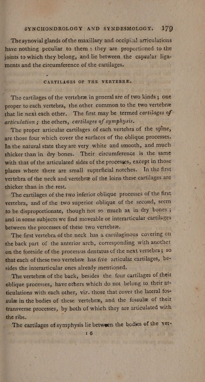 The synovial glands of the maxillary and occipital articulations have nothing peculiar to them : they are proportioned to the joints to which they belong, and lie between the capsular liga- ments and the circumference of the cartilages. - CARTILAGES OF THE VERTEBRE. The cartilages of the vertebre. in general are of two kinds; one proper to each vertebra, the other common to the two vertebre that lie next each other. The first may be termed cartilages of articulation ; the others, cartilages of symphysis. The proper articular cartilages of each vertebra of the spine, are those four which cover the surfaces of the oblique processes. In the natural state they are very white and smooth, and much thicker than in dry bones. Their circumference is the same with that of the articulated sides of the processes, except in those places where there are small superficial notches. In the first vertebra of the neck and vertebre of the loins these cartilages are thicker than in the rest. The cartilages of the two inferior oblique processes of the first vertebra, and of the two superior oblique of the second, seem to be disproportionate, though not so much as in dry bones 3 and in some subjects we find moveable or interarticular cartilages _ between the processes of these two vertebra. The first vertebra of the neck has a cartilaginous cov ering on the back part of the anterior arch, corresponding with another on the foreside of the processus dentatus of the next vertebra; so that each of these two vertebre has five articular cartilages, be- sides the interarticular ones already mentioned. The vertebree of the back, besides the four cartilages of their oblique processes, have others which do not belong to their ar- ticulations with each other, viz. those that cover the lateral fos- sule in the bodies of these vertebra, and the fossule of their transverse processes, by both of which they are articulated with the ribs. 3 The cartilages of symphysis lie between the bodies of the ver- 16