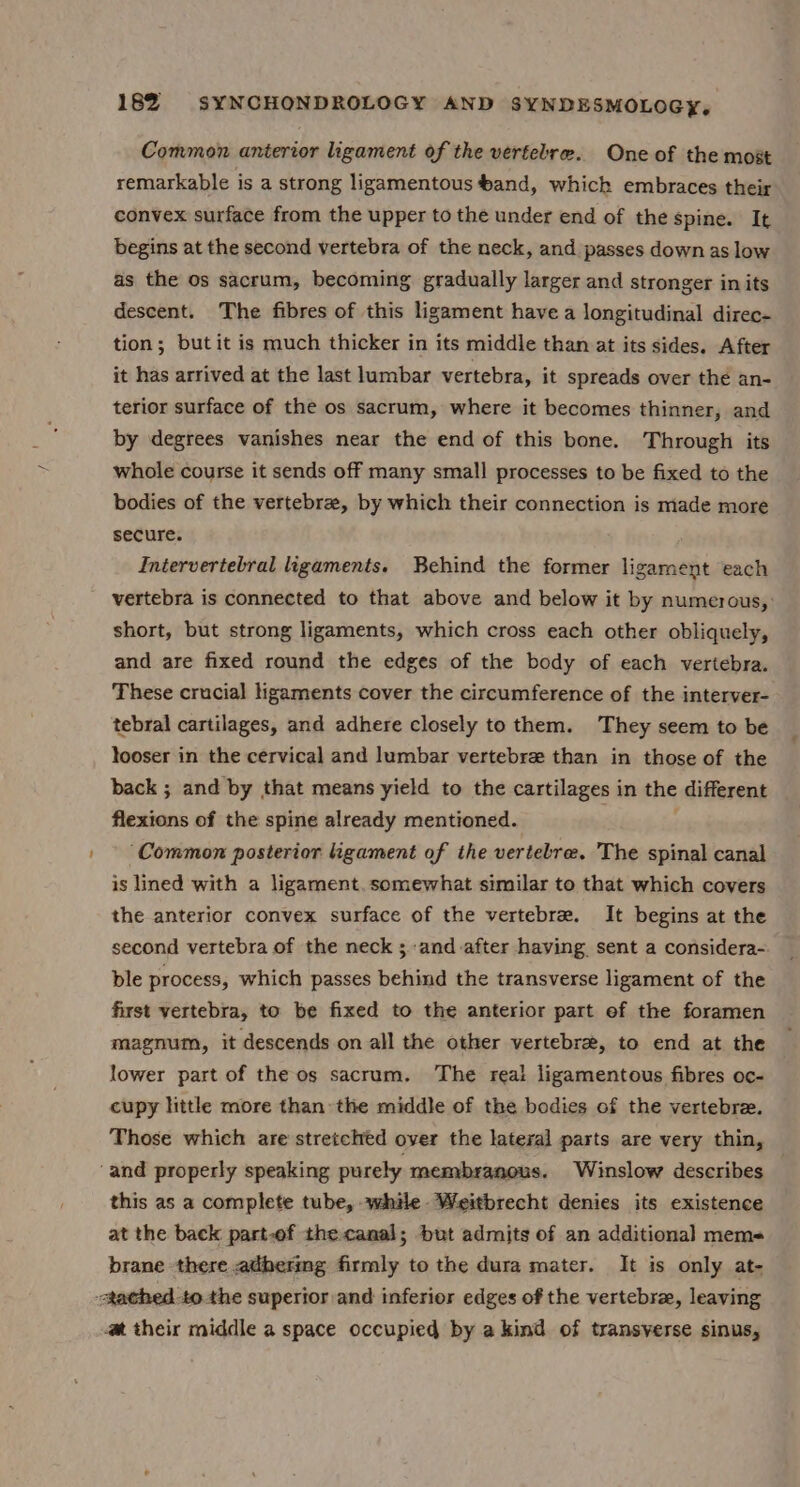 Common antertor ligament of the vertebre. One of the most remarkable is a strong ligamentous and, which embraces their convex surface from the upper to the under end of the spine. It begins at the second vertebra of the neck, and passes down as low as the os sacrum, becoming gradually larger and stronger in its descent. The fibres of this ligament have a longitudinal direc- tion; butit is much thicker in its middle than at its sides. After it has arrived at the last lumbar vertebra, it spreads over the an- terior surface of the os sacrum, where it becomes thinner, and by degrees vanishes near the end of this bone. Through its whole course it sends off many small processes to be fixed to the bodies of the vertebra, by which their connection is made more secure. Intervertebral ligaments. Behind the former ligament each vertebra is connected to that above and below it by numerous, short, but strong ligaments, which cross each other obliquely, and are fixed round the edges of the body of each vertebra. These crucial ligaments cover the circumference of the interver- tebral cartilages, and adhere closely to them. They seem to be looser in the cervical and lumbar vertebre than in those of the back ; and by that means yield to the cartilages in the different flexions of the spine already mentioned. ‘Common posterior ligament of the vertebre. The spinal canal is lined with a ligament. somewhat similar to that which covers the anterior convex surface of the vertebrae. It begins at the second vertebra of the neck ; -and-after having sent a considera- ble process, which passes behind the transverse ligament of the first vertebra, to be fixed to the anterior part ef the foramen magnum, it descends on all the other vertebra, to end at the lower part of the os sacrum. The real ligamentous fibres oc- cupy little more than the middle of the bodies of the vertebre. Those which are stretched over the lateral parts are very thin, ‘and properly speaking purely membranous. Winslow describes this as a complete tube, while. Weitbrecht denies its existence at the back part-of the canal; but admits of an additional mems- brane there adherimg firmly to the dura mater. It is only at- tached to the superior and inferior edges of the vertebra, leaving m their middle a space occupied by a kind of transverse sinus,