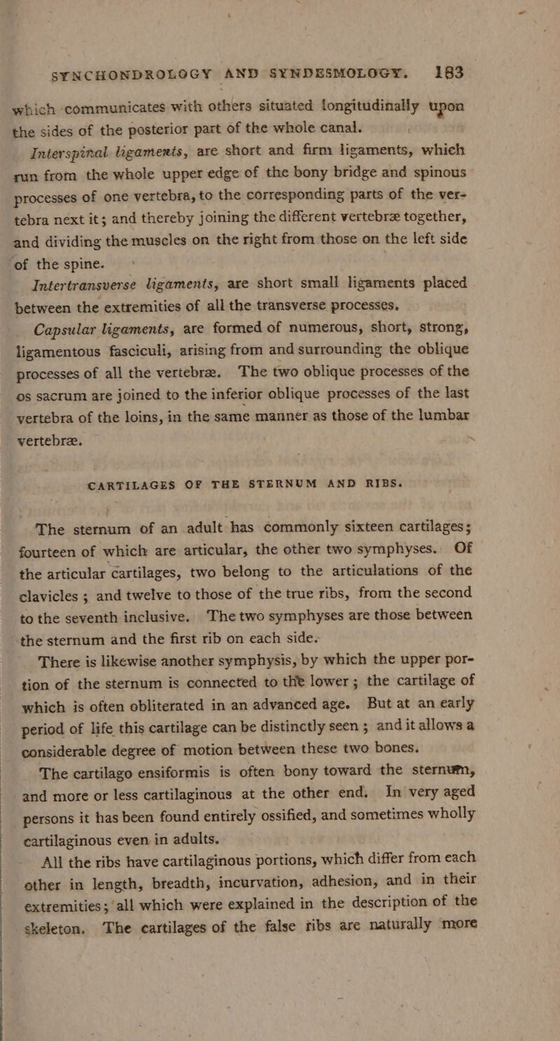 which communicates with others situated longitudinally upon the sides of the posterior part of the whole canal. Interspinal Ligaments, are short and firm ligaments, which run from the whole upper edge of the bony bridge and spinous processes of one vertebra, to the corresponding parts of the ver- tebra next it; and thereby joining the different vertebrx together, and dividing the muscles on the right from those on the left side Intertransverse ligaments, are short small ligaments placed between the extremities of all the transverse processes. Capsular ligaments, are formed of numerous, short, strong, ligamentous fasciculi, arising from and surrounding the oblique processes of all the vertebra. The two oblique processes of the os sacrum are joined to the inferior oblique processes of the last vertebra of the loins, in the same manner as those of the lumbar vertebre. ~ CARTILAGES OF THE STERNUM AND RIBS. The sternum of an adult has commonly sixteen cartilages; fourteen of which are articular, the other two symphyses.. Of the articular cartilages, two belong to the articulations of the clavicles ; and twelve to those of the true ribs, from the second to the seventh inclusive. The two symphyses are those between There is likewise another symphysis, by which the upper por- tion of the sternum is connected to the lower; the cartilage of which is often obliterated in an advanced age. But at an early period of life this cartilage can be distinctly seen ; and it allows a considerable degree of motion between these two bones. The cartilago ensiformis is often bony toward the sternum, and more or less cartilaginous at the other end. In very aged persons it has been found entirely ossified, and sometimes wholly cartilaginous even in adults. All the ribs have cartilaginous portions, which differ from each other in length, breadth, incurvation, adhesion, and in their extremities; ‘all which were explained in the description of the skeleton. The cartilages of the false ribs are naturally ‘more