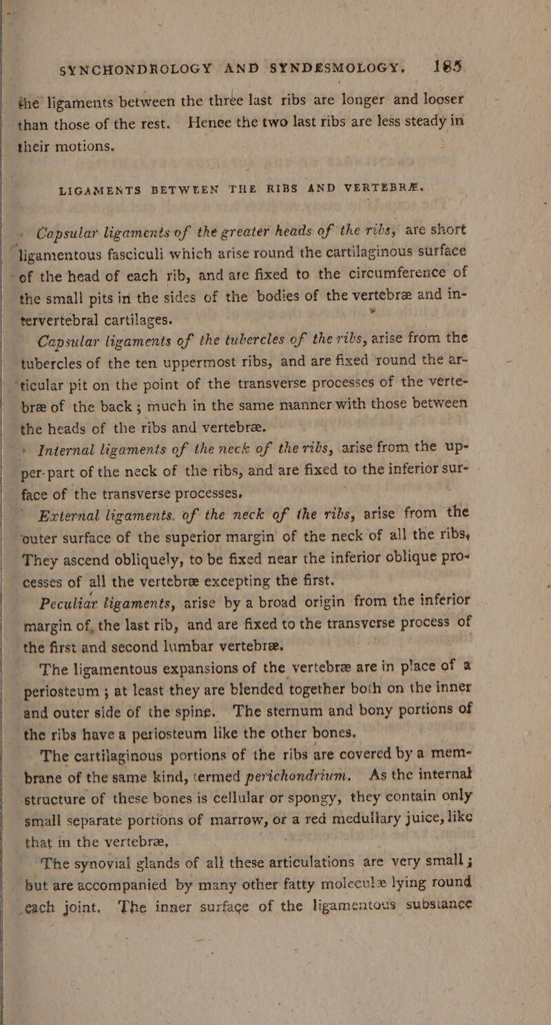thé’ ligaments between the three last ribs are longer and looser than those of the rest. Henee the two last ribs are less steady in their motions, LIGAMENTS BETWEEN THE RIBS AND VERTEBRE. Capsular ligaments of the greater heads of the ribs, ate short ligamentous fasciculi which arise round the cartilaginous surface of the head of each rib, and are fixed to the circumference of the small pits in the sides of the bodies of the vertebra and in- tervertebral cartilages.  Capsular ligaments of the tubercles of the ribs, arise from the ‘tubercles of the ten uppermost ribs, and are fixed round the ar- ticular pit on the point of the transverse processes of the verte- bre of the back ; much in the same manner with those between the heads of the ribs and vertebree. + Internal ligaments of the neck of the ribs, arise from the up- per- part of the neck of the ribs, and are anny to the inferior sur- - face of the transverse processes, External ligaments. of the neck of the ribs, arise from the ‘puter surface of the superior margin of the neck of all the ribs, They ascend obliquely, to be fixed near the inferior oblique pro- cesses of all the vertebra excepting the first. Peculiar ligaments, arise by a broad origin from the inferior margin of, the last rib, and are fixed to the transverse process of the first and second lumbar vertebre, The ligamentous expansions of the vertebre are in place of a periosteum ; at least they are blended together both on the inner “and outer side of the spine. The sternum and bony portions of the ribs have a periosteum like the other bones. The cartilaginous portions of the ribs are covered by a mem- brane of the same kind, termed perichondrium, As the internat structure of these bones is cellular or spongy, they contain only small separate portions of marrow, or a red medullary juice, like that in the vertebre, The synovial glands of all these articulations are very small ; put are accompanied by many other fatty molecule lying round each joint. The inner surface of the ligamentous subsiance