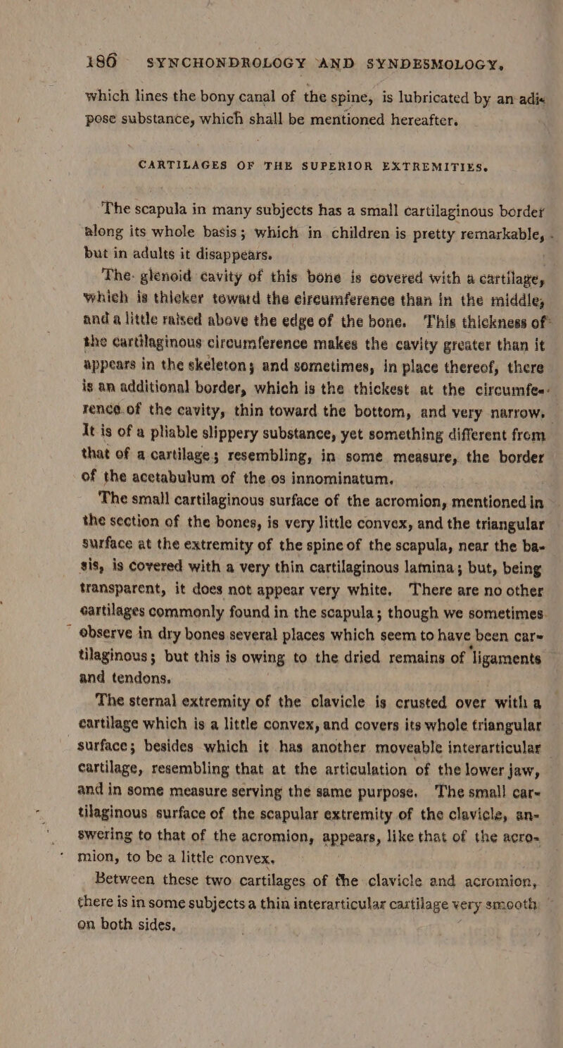 which lines the bony canal of the spine, is lubricated by an-adix pose substance, which shall be mentioned hereafter. CARTILAGES OF THE SUPERIOR EXTREMITIES. The scapula in many subjects has a small cartilaginous border along its whole basis; which in children is pretty rene . but in adults it disappears. The: glenoid cavity of this bone is covered with a cartilage, which is thicker toward the eireumference than in the middle, and a little raised above the edge of the bone. This thickness of the cartilaginous circumference makes the cavity greater than it appears in the skeletons and sometimes, in place thereof, there is an additional border, which is the thickest at the circumfee- rence.of the cavity, thin toward the bottom, and very narrow, It is of a pliable slippery substance, yet something different from that of a cartilage; resembling, in some measure, the border of the acetabulum of the os innominatum. The small cartilaginous surface of the acromion, mentioned in the section of the bones, is very little convex, and the triangular surface at the extremity of the spine of the scapula, near the ba- gis, is Covered with a very thin cartilaginous lamina; but, being transparent, it does not appear very white. There are no other cartilages commonly found in the scapula; though we sometimes. observe in dry bones several places which seem to have been car~ tilaginous; but this is owing to the dried remains of ‘ligaments and tendons, 7 The sternal extremity of the clavicle is crusted over witha cartilage which is a little convex, and covers its whole triangular surface; besides which it has another moveable interarticular — cartilage, resembling that at the articulation of the lower jaw, and in some measure serving the same purpose. The small car~ tilaginous surface of the scapular extremity of the clavicle, an- swering to that of the acromion, appears, like that of the acro- mion, to be a little convex, Between these two cartilages of the clavicle and acromion, there is in some subjectsa thin interarticular cartilage very smooth, — on both sides.