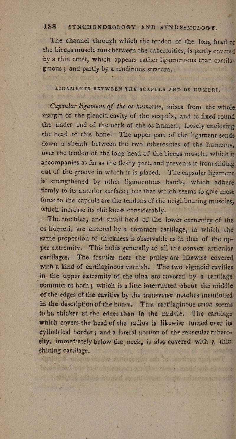 The channel through which the tendon of the long head of the biceps muscle runs between the tuberosities, is partly covered by a thin crust, which appears rather ligamentous than cartila- -ginous ; and partly by a tendinous stratum. LIGAMENTS BETWEEN THE SCAPULA AND OS HUMERI. ‘Capsular ligament of the os humerus, arises from the whole margin of the glenoid cavity of the scapula, and is fixed round the under end of the neck of the os humeri, loosely enclosing the head of this bone. The upper part of the ligament sends down a sheath between the two tuberosities of the humerus, over the tendon of the long head of the biceps muscle, which it accompanies as far as the fleshy part, and prevents it from sliding out of the groove in which it is placed. The capsular ligament is strengthened by other ligamentous bands, which adhere firmly to its anterior surface; but that which seems to give most force to the capsule are the tendons of the neighbouring muscies, which increase its thickness considerably. - The trochlea, and small head of the lower extremity of the OS humeri, are covered by a common cartilage, in which the same proportion of thickness is observable as in that of the up- per extremity. This holds generally of all the convex articular cartilages. The fossuie near the pulley are likewise covered with a kind of cartilaginous varnish. The two sigmoid cavities in the upper extremity of the ulna are covered by a cartilage common to both; which is a litte interrupted about the middle of the edges of the cavities by the transverse notches mentioned in the description of the bunes. This cartilaginous crust seems to be thicker at the edges than in the middle, The cartilage which covers the head of the radius is likewise turned over its cylindrical border; anda lateral portion of the museular tuberos sity, immediately below the neck, is also covered with a thin shining cartilage. ;