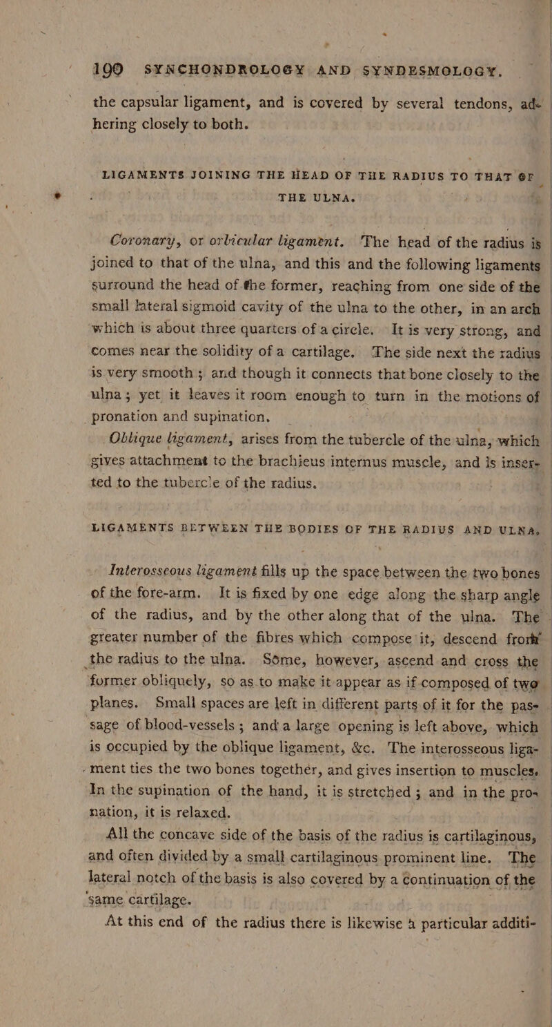 7 1990 S¥NCHONDROLOGY AND SYNDESMOLOGY, hering closely to both. LIGAMENTS JOINING THE HEAD OF THE RADIUS TO THAT 6F , « ; THE ULNA. | surround the head of fhe former, reaching from one side of the small lateral sigmoid cavity of the ulna to the other, in an arch comes near the solidity of a cartilage. The side next the radius is very smooth 5 and though it connects that bone closely to the pronation and supination. ted to the tubercle of the radius. Interosseous ligament fills up the space between the two bones of the fore-arm. It is fixed by one edge along the sharp angle greater number of the fibres which compose it, descend frort the radius to the ulna. Some, however, ascend and cross the planes. Small spaces are left in different parts of it for the pas- ‘sage of blood-vessels ; and’a large opening is left above, which is occupied by the oblique ligament, &amp;c. The interosseous liga- -ment ties the two bones together, and gives insertion to muscles. In the supination of the hand, it is stretched ; and in the pro- nation, it is relaxed. All the concave side of the basis of the radius is cartilaginous, and often divided by a small cartilaginous prominent line. The lateral notch of the basis is also covered by a continuation of the ‘same cartilage. At this end of the radius there is HikeWise a particular additi-