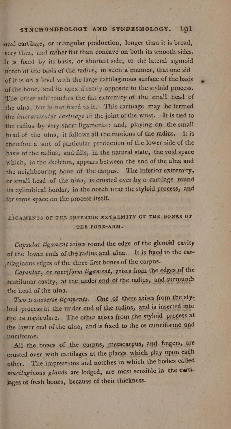 nal cartilage, or triangular production, longer than it is broad, very thin, and rather flat than concave on both its smooth sides. “It is fixed by its basis, or shortest side, to the lateral sigmoid notch of the bagis of the radius, m such a manner, that one sid of it is on a level with the large cartilaginous surface of the basis of the bone, and its apex directly opposite to the styloid process. The other side toucties the flat extremity of the small head of the ulna, but is not fixed to it. This cartnuage may be termed ‘the interariicular cartilage cf the joint of the wrist. It is tied to ‘the radius by very short ligaments; and, playing on the small head of the ulna, it follows ail the motions of the radius. It is therefore a sort of particular production of the lower side of the basis of the radius, and fills, in the natural state, the void space which, in the skeleton, appears between the end of the ulna and the neighbouring bone of the carpus. The inferior extremity, or small head of the ulna, is crusted over by a cartilage round its cylindrical border, in the notch near the styloid process, and -for some space on the process itself. DIGAMENT $ OF THE INFERIOR EXTREMITY OF THE BONES OF THE FORE-ARM. Capsular ligament arises round the edge of the glenoid cavity of the lower ends of the radius and ulna. It is fixed to the car- jtilaginous edges of the three first bones of the carpus. Capsular, ox sacciform ligament, arises from the edges of the semilunar cavity, at the under end of the radius, and surrounds the head of the ulna. Two transverse ligaments. ,One .of these arises from the sty- oid process at the under end of the radius, and is inserted into the os naviculare. The other arises from the styloid process at the lower end of the ulna, and is fixed to the os cuneiforme and unciforme. . All the bones of the .carpus, metacarpus, and fingers, are crusted over with cartilages at the places which play upon each other. The impressions and notches in which the bodies called mucilaginous glands are lodged, are most sensible in the carti- lages of fresh bones, because of their thickness.