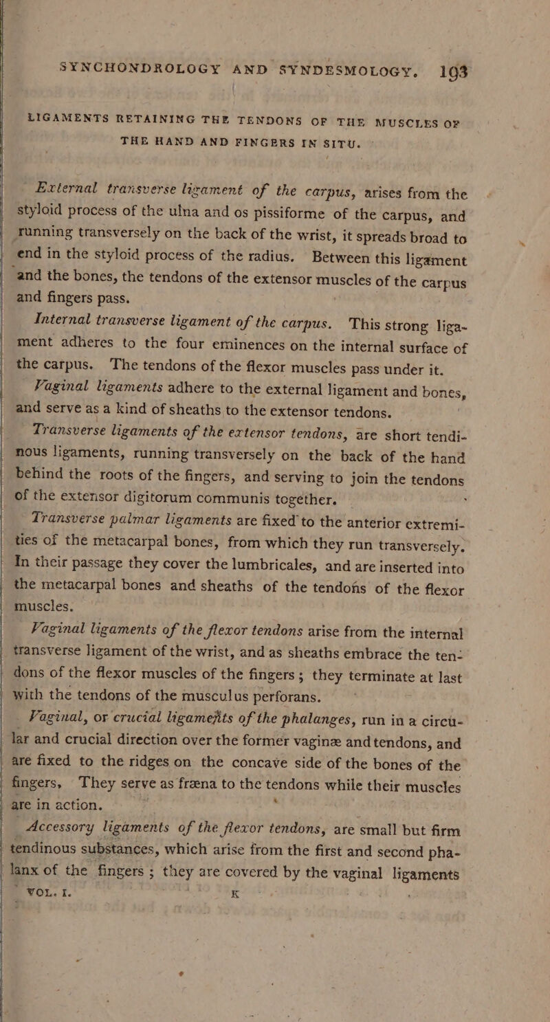 LIGAMENTS RETAINING THE TENDONS OF THE MUSCLES OF THE HAND AND FINGERS IM SITU. External transverse izament of the carpus, arises from the styloid process of the ulna and os pissiforme of the carpus, and Tunning transversely on the back of the wrist, it spreads broad to end in the styloid process of the radius. Between this ligament ‘and the bones, the tendons of the extensor muscles of the carpus and fingers pass. Internal transverse ligament of the carpus. This strong liga~ ment adheres to the four eminences on the internal surface of the carpus. The tendons of the flexor muscles pass under it. Vaginal ligaments adhere to the external ligament and Ponts, and serve as a kind of sheaths to the extensor tendons. Transverse ligaments of the extensor tendons, are short tendi- nous ligaments, running transversely on the back of the hand behind the roots of the fingers, and serving to join the tendons of the extensor digitorum communis together. Transverse palmar ligaments are fixed to the anterior extremi- ties of the metacarpal bones, from which they run transversely. In their passage they cover the lumbricales, and are inserted into the metacarpal bones and sheaths of the tendohs of the flexor muscles. Vaginal ligaments of the flexor tendons arise from the internal transverse ligament of the wrist, and as sheaths embrace the ten | dons of the flexor muscles of the fingers ; they terminate at last with the tendons of the musculus perforans. Vaginal, or crucial ligamejits of the phalanges, run in a cireu- lar and crucial direction over the former vaginz and tendons, and _ are fixed to the ridges on the concave side of the bones of the fingers, They serve as freena to the tendons while their muscles | are in action. ; Accessory ligaments of the flevor tendons, are small but firm tendinous substances, which arise from the first and second pha- Tanx of the fingers ; ae tf are covered by the vaginal ligaments _ VOL. I. K ’