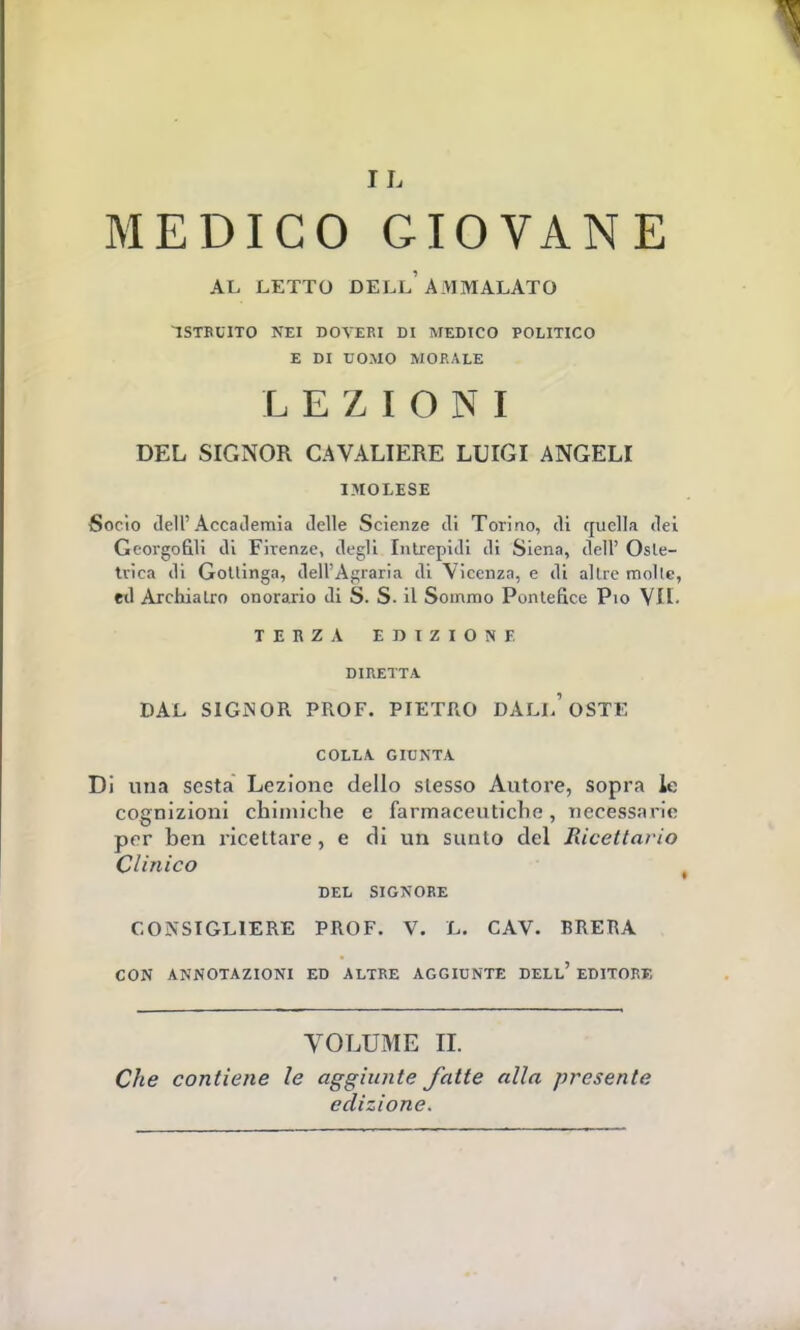 MEDICO GIOVANE AL LETTO DELL'AMMALATO ISTRUITO NEI DOVERI DI MEDICO POLITICO E DI UOMO MORALE LEZIONI DEL SIGNOR CAVALIERE LUIGI ANGELI I.MOLESE Socio dell' Accademia delle Scienze di Torino, di quella dei Georgofili di Firenze, degli Intrepidi di Siena, dell' Oste- trica di Gottinga, dell'Agraria di Vicenza, e di altre molle, etl Archiatro onorario di S. S. il Sommo Pontefice Pio VII. TERZA EDIZIONE DIRETTA DAL SIGNOR PROF. PIETRO DAL!.'OSTE COLLA GIUNTA. Di una sesta Lezione dello slesso Autore, sopra le cognizioni chimiche e farmaceutiche, necessarie per ben ricettare, e di un sunto del Ricettario Clinico DEL SIGNORE CONSIGLIERE PROF. V. L. CAV. BRERA CON ANNOTAZIONI ED ALTRE AGGIUNTE DELL' EDITORE VOLUME II. Che contiene le aggiunte fatte alla presente edizione.