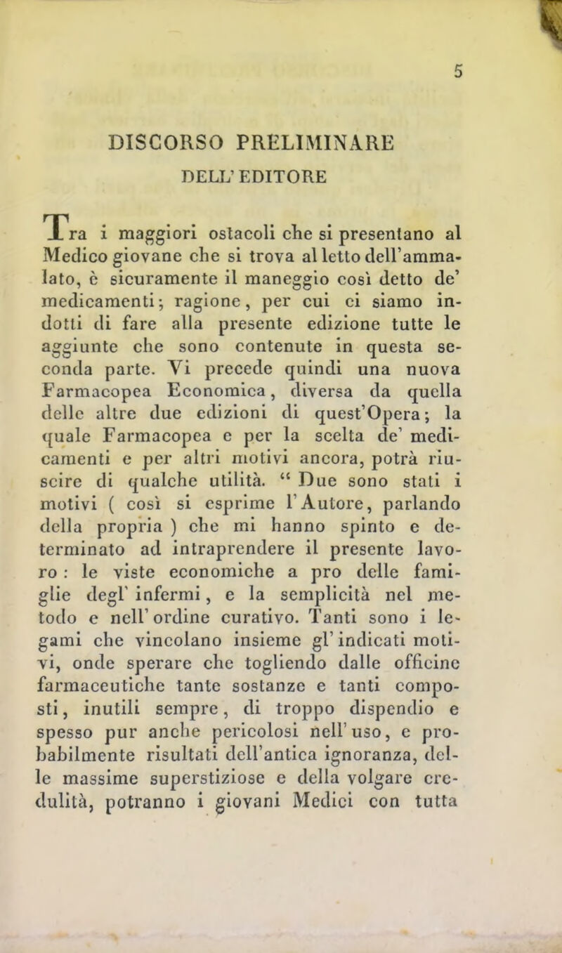 DISCORSO PRELIMINARE DELL' EDITORE Tra i maggiori ostacoli che si presentano al Medico giovane che si trova al letto dell'amma- lato, è sicuramente il maneggio così detto de' medicamenti; ragione, per cui ci siamo in- dotti di fare alla presente edizione tutte le aggiunte che sono contenute in questa se- conda parte. Vi precede quindi una nuova Farmacopea Economica, diversa da quella delle altre due edizioni di quest'Opera; la quale Farmacopea e per la scelta de1 medi- camenti e per altri motivi ancora, potrà riu- scire di qualche utilità.  Due sono stati i motivi ( così si esprime l'Autore, parlando della propria ) che mi hanno spinto e de- terminato ad intraprendere il presente lavo- ro : le viste economiche a prò delle fami- glie degl' infermi, e la semplicità nel me- todo e nell'ordine curativo. Tanti sono i le- gami che vincolano insieme gì'indicati moti- vi, onde sperare che togliendo dalle officine farmaceutiche tante sostanze e tanti compo- sti , inutili sempre, di troppo dispendio e spesso pur anche pericolosi nell'uso, e pro- babilmente risultati dell'antica ignoranza, del- le massime superstiziose e della volgare cre- dulità, potranno i giovani Medici con tutta