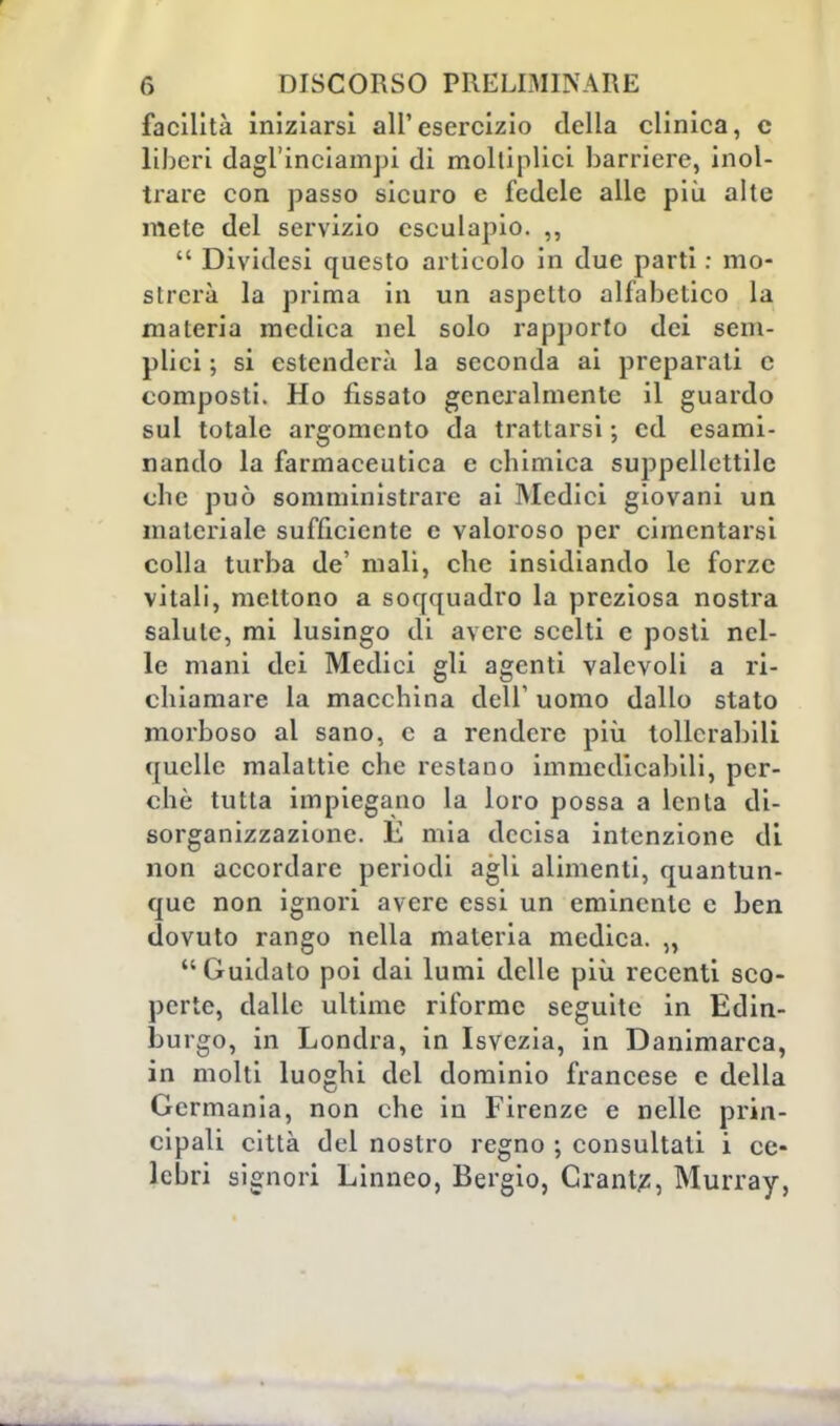 facilità iniziarsi all'esercizio della clinica, c liberi dagl'inciampi di moltiplici barriere, inol- trare con passo sicuro e fedele alle più alte mete del servizio esculapio. ,,  Dividesi questo articolo in due parti : mo- strerà la prima in un aspetto alfabetico la materia medica nel solo rapporto dei sem- plici ; si estenderà la seconda ai preparali c composti. Ho fissato generalmente il guardo sul totale argomento da trattarsi ; ed esami- nando la farmaceutica e chimica suppellettile che può somministrare ai Medici giovani un materiale sufficiente e valoroso per cimentarsi colla turba de' mali, che insidiando le forze vitali, mettono a soqquadro la preziosa nostra salute, mi lusingo di avere scelti e posti nel- le mani dei Medici gli agenti valevoli a ri- chiamare la macchina dell' uomo dallo stato morboso al sano, e a rendere più tollerabili quelle malattie che restano immedicabili, per- chè tutta impiegano la loro possa a lenta di- sorganizzazione. È mia decisa intenzione di non accordare periodi agli alimenti, quantun- que non ignori avere essi un eminente e ben dovuto rango nella materia medica. „ Guidato poi dai lumi delle più recenti sco- perte, dalle ultime riforme seguite in Edin- burgo, in Londra, in Isvezia, in Danimarca, in molti luoghi del dominio francese e della Germania, non che in Firenze e nelle prin- cipali città del nostro regno ; consultali i ce- lebri signori Linneo, Bergio, Orante, Murray,