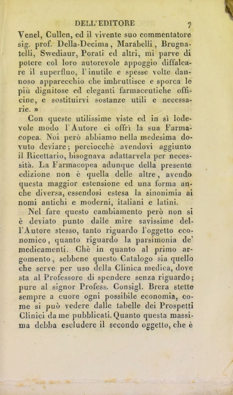 DELL'EDITORE f Venel, Cullcn, ed il vivente suo commentatore sig. prof. Delia-Decima, Marabclli, Brugna- tclli, Swediaur, Porati ed altri, mi parve di potere col loro autorevole appoggio diffalca- re il superfluo, l'inutile e spesse volle dan- noso apparecchio che imbruttisce e sporca le più dignitose ed eleganti farmaceutiche offi- cine, e sostituirvi sostanze utili e necessa- rie. » Con queste utilissime viste ed in sì lode- vole modo F Autore ci offrì la sua Farma- copea. Noi però abbiamo nella medesima do- vuto deviare; perciocché avendovi aggiunto il Ricellario, bisognava adattarvela per neces- sità. La Farmacopea adunque della presente edizione non è quella delle altre, avendo questa maggior estensione ed una forma an- che diversa, essendosi estesa la sinonimia ai nomi antichi e moderni, italiani e latini. Nel fare questo cambiamento però non si è deviato punto dalle mire savissime del- l'Autore stesso, tanto riguardo l'oggetto eco- nomico, quanto riguardo la parsimonia de' medicamenti. Che in quanto al primo ar- gomento , sebbene questo Catalogo sia quello che serve per uso della Clinica medica, dove sta al Professore di spendere senza riguardo; pure al signor Profcss. Consigl. Brera stette sempre a cuore ogni possibile economia, co- me si può vedere dalle tabelle dei Prospetti Clinici dame pubblicali. Quanto questa massi- ma debba escludere il secondo oggetto, che è