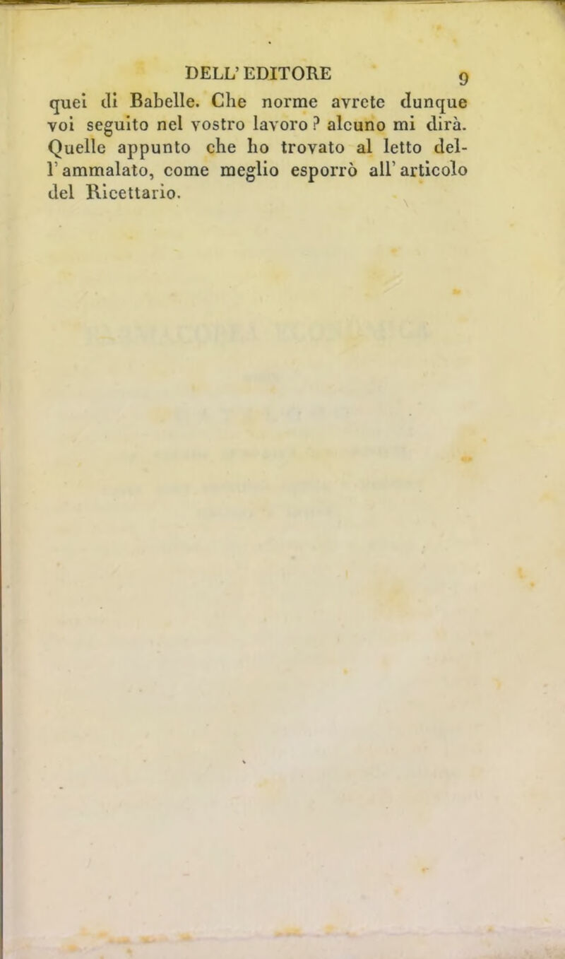 quel di Babelle. Che norme avrete dunque voi seguito nel vostro lavoro ? alcuno mi dirà. Quelle appunto che ho trovato al letto del- l'ammalato, come meglio esporrò ali1 articolo del Ricettario.