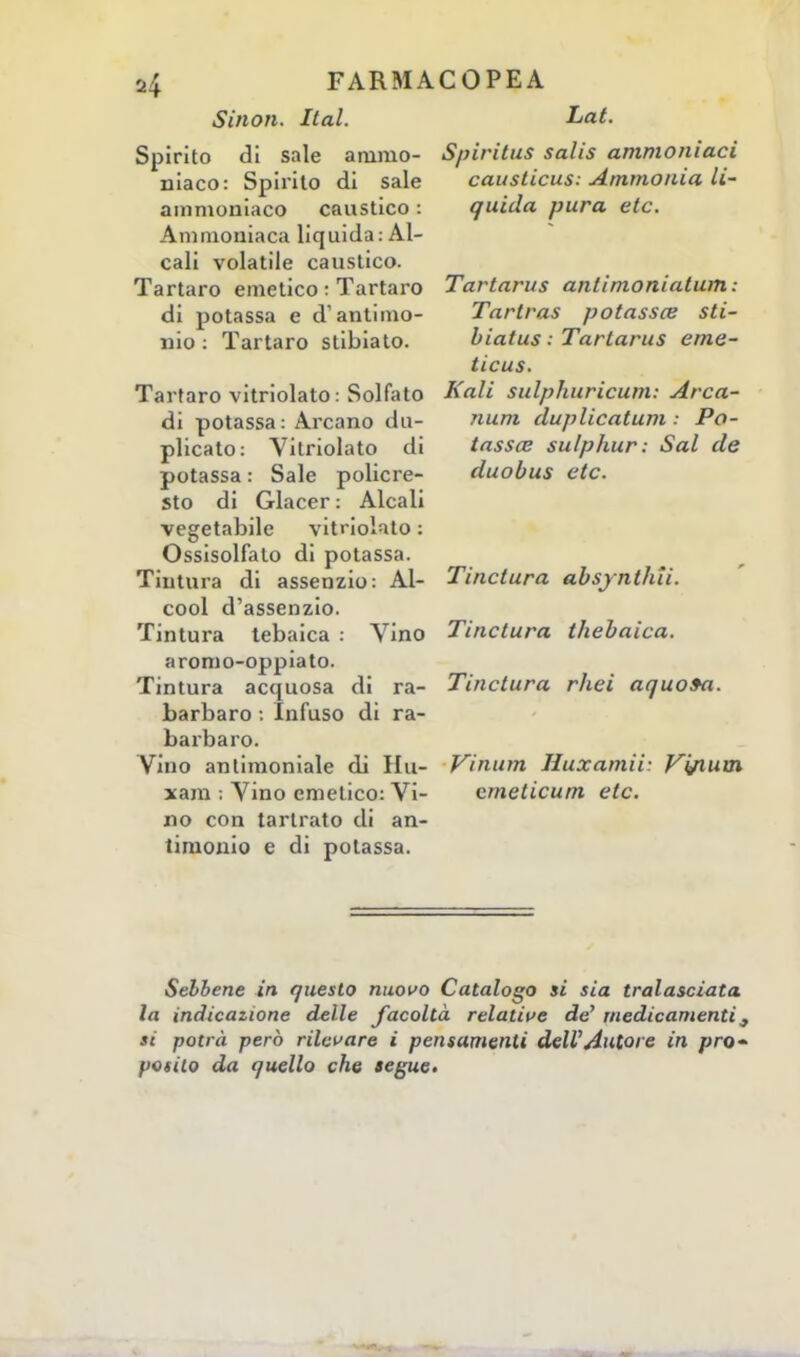 Sinon. Ital. Lat. Spirito di sale animo- Spiritus salis ammoniaci iliaco: Spirito di sale causticus: Ammonta li- ammoniaco caustico : quida pura etc. Ammoniaca liquida: Al- cali volatile caustico. Tartaro emetico : Tartaro Tartarus antimoniatum: di potassa e d'antimo- Tartras potassce sti- mo: Tartaro stibiato. hiatus : Tartarus eme- ticus. Tartaro vitriolato: Solfato Kali sulphuricum: Arca- di potassa: Arcano du- num duplicatum : Po- plicato: Vitriolato di tassa? sulphur: Sai de potassa: Sale policre- duobus etc. sto di Giacer : Alcali vegetabile vitriolato : Ossisolfalo di potassa. Tintura di assenzio: Al- Tinctura ahsjnthti. cool d'assenzio. Tintura tebaica : Vino Tinctura thebaica. aromo-oppiato. Tintura acquosa di ra- Tinctura rhei aquo»a. barbaro : Infuso di ra- barbaro. Vino antimoniale di Hit- Vinum Huxamii- Vi/ium xam ; Vino emetico: Vi- cmeticum etc. no con tarlrato di an- timonio e di potassa. Sebbene in questo nuovo Catalogo si sia tralasciata la indicazione delle facoltà relative de' medicamenti ^ si potrà però rilevare i pensamenti dell'Autore in pro- posito da quello che segue.
