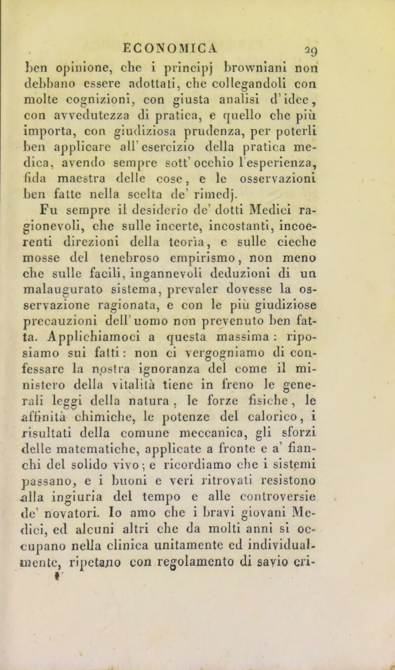 ben opinione, che i principi browniani non debbano essere adottali, che col legandoli con molte cognizioni, con giusta analisi d'idee, con avvedutezza di pratica, e quello che più importa, con giudiziosa prudenza, per poterli ben applicare all'esercizio della pratica me- dica, avendo sempre sott1 occhio l'esperienza, fida maestra delle cose, e le osservazioni ben falle nella scelta de' rimedj. Fu sempre il desiderio de' dotti Medici ra- gionevoli, che sulle incerte, incostanti, incoe- renti direzioni della teoria, e sulle cieche mosse del tenebroso empirismo, non meno che sulle facili, ingannevoli deduzioni di un malaugurato sistema, prevaler dovesse la os- servazione ragionata, e con le più giudiziose precauzioni dell'uomo non prevenuto ben fat- ta. Applichiamoci a questa massima: ripo- siamo sui fatti: non ci vergogniamo di con- fessare la nostra ignoranza del come il mi- nistero della vitalità tiene in freno le gene- rali leggi della natura, le forze fisiche, le affinità chimiche, le potenze del calorico, i risultati della comune meccanica, gli sforzi delle matematiche, applicate a fronte e a1 fian- chi del solido vivo ; e ricordiamo che i sistemi passano, e i buoni e veri ritrovati resistono alla ingiuria del tempo e alle controversie de' novatori. Io amo che i bravi giovani Me- dici, ed alcuni altri che da molti anni si oc- cupano nella clinica unitamente ed individual- mente, ripetalo con regolamento di savio cri- t