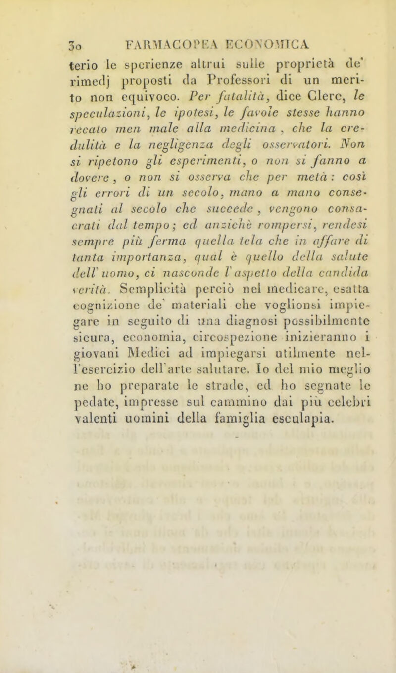terio le spcrienze altrui sulle proprietà de' rimedj proposti da Professori di un meri- to non equivoco. Per fatalità, dice Clerc, le speculazioni, le ipolesi, le favole slesse hanno recalo mcii male alla medicina . che la cre- dulità e la negligenza degli osservatori. Non si ripetono gli esperimenti, o nuli si fanno a dovere , o non si osserva che per metà : così eli errori di un secolo, mano a mano conse- o guati al secolo che succede , vengono consa- crali dal tempo; ed anziché rompersi, reudesi sempre più ferma quella tela che in affare di tanta importanza, qual è quello della salute dell uomo, ci nasconde l aspetto della candida verità. Semplicità perciò nel medicare, esatta cognizione de materiali che voglionsi impie- gare in seguito di una diagnosi possibilmente sicura, economia, circospezione inizieranno i giovani Medici ad impiegarsi utilmente nel- l'esercizio dell arte salutare, lo del mio meglio ne ho preparate le strade, ed ho segnate Le pedate, impresse sul cammino dai più celebri valenti uomini della famiglia esculapia.