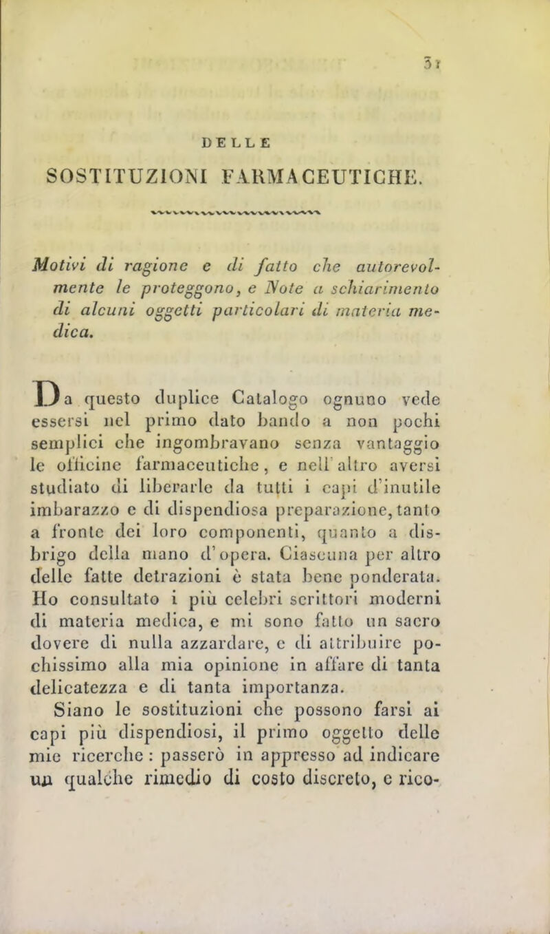 5 ì DELLE SOSTITUZIONI FARMACEUTICHE. Motivi di ragione e di fatto che autorevol- mente le proteggono, e Note a schiarimento di alcuni oggetti particolari di materia me- dica. Da questo duplice Catalogo ognuno vede essersi nel primo dato bando a non pochi semplici che ingombravano senza vantaggio le oilieinc farmaceutiche, e nell'altro aversi studiato di liberarle da tutti i capi d'inutile imbarazzo e di dispendiosa preparazione, tanto a fronte dei loro componenti, quanto a dis- brigo della mano d'opera. Ciascuna per altro delle fatte detrazioni è stata bene ponderata. Ho consultato i più celebri scrittori moderni di materia medica, e mi sono fatto un saero dovere di nulla azzardare, e di attribuire po- chissimo alla mia opinione in affare di tanta delicatezza e di tanta importanza. Siano le sostituzioni che possono farsi ai capi più dispendiosi, il primo oggetto delle mie ricerche : passerò in appresso ad indicare un qualche rimedio di coeto discreto, e rico-