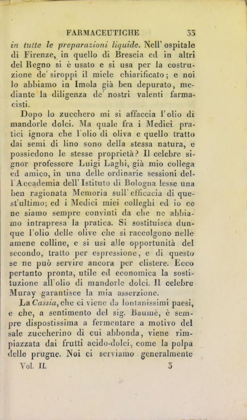 in (ulte le preparazioni liquide. Neil' ospitale di Firenze, in quello di Brescia ctl in altri del Regno si è usalo e si usa per la costru- zione de'siroppi il miele chiarificato; e noi Jo abbiamo in Imola già ben depurato, me- diante la diligenza de' nostri valenti farma- cisti. Dopo lo zucchero mi si affaccia l'olio di mandorle dolci. Ma quale fra i Medici pra- tici ignora che 1 olio di oliva e quello tratta dai semi di lino sono della stessa natura, e possiedono le stesse proprietà? Il celebre si- gnor professore Luigi Laghi, già mio collega ed amico, in una delle ordinarie sessioni del- 1 Accademia dell'Istituto di Bologna lesse una ben ragionala Memoria sull'efficacia di que- st'ultimo; ed i Medici miei colleghi ed io ce ne siamo sempre convinti da che ne abbia- mo intrapresa la pratica. Si sostituisca dun- que l'olio delle olive che si raccolgono nelle amene colline, e si usi alle opportunità del secondo, tratto per espressione, e di questo se ne può servire ancora per clistere. Ecco pertanto pronta, utile ed economica la sosti- tuzione all'olio di mandorle dolci. Il celebre Muray garantisce la mia asserzione. La Cassia, che ci viene d;j lontanissimi paesi, e che, a sentimento del sig. Bauniè, è sem- pre dispostissima a fermentare a motivo del sale zuccherino di cui abbonda, viene rim- piazzata dai frutti acido-dolci, come la polpa delle prugne. Noi ci serviamo generalmente Vói II. 5