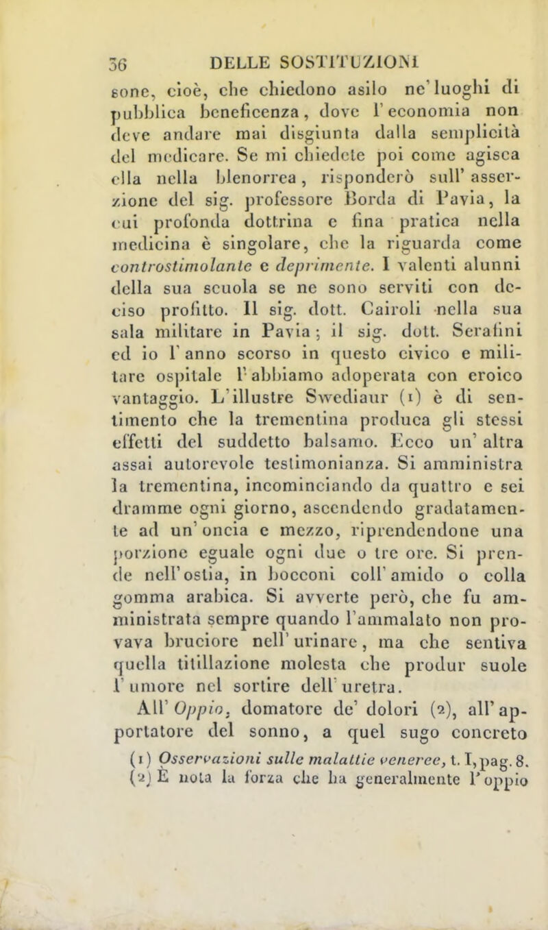 sone, cioè, che chiedono asilo ne' luoghi di pubblica beneficenza, dove l'economia non deve andare mai disgiunta dalla semplicità del medicare. Se mi chiedete poi come agisca ella nella blenorrea, risponderò sull' asser- zione del sig. professore Borda di Pavia, la cui profonda dottrina c fina pratica nella medicina è singolare, che la riguarda come controstimolante e deprimente. I valenti alunni della sua scuola se ne sono serviti con de- ciso profitto. 11 sig. dott. Cairoli nella sua sala militare in Pavia ; il sig. dott. Serafini ed io Panno scorso in questo civico e mili- tare ospitale 1' abbiamo adoperata con eroico vantaggio. L'illustre Swcdiaur (i) è di sen- timento che la trementina produca gli stessi effetti del suddetto balsamo. Ecco un' altra assai autorevole testimonianza. Si amministra la trementina, incominciando da quattro e sci dramme ogni giorno, ascendendo gradatamen- te ad un'oncia e mezzo, riprendendone una porzione eguale ogni due o tre ore. Si pren- de nell'ostia, in bocconi colf amido o colla gomma arabica. Si avverte però, che fu am- ministrata sempre quando l'ammalato non pro- vava bruciore ncll' urinare, ma che sentiva t)nella titillazione molesta che produr suole l'umore nel sortire dell uretra. All' Oppio, domatore de' dolori (2), all'ap- portatore del sonno, a quel sugo concreto (1) Osservazioni sulle malattie veneree, t. I,pag. 8. (a)E noia la forza che ha generalmente l'oppio