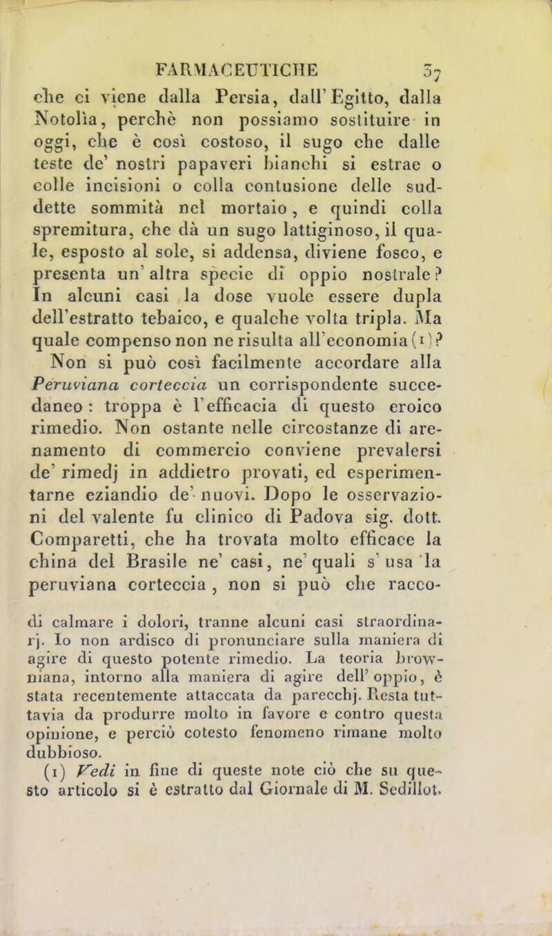 che ci viene dalla Persia, dall'Egitto, dalla Notolìa, perchè non possiamo sostituire in oggi, che è così costoso, il sugo che dalle teste de1 nostri papaveri bianchi si estrae o colle incisioni o colla contusione delle sud- dette sommità nel mortaio, e quindi colla spremitura, che dà un sugo lattiginoso, il qua- le, esposto al sole, si addensa, diviene fosco, e presenta un'altra specie di oppio nostrale? In alcuni casi la dose vuole essere dupla dell'estratto tebaico, e qualche volta tripla. Ma quale compenso non ne risulta all'economia (i) ? Non si può così facilmente accordare alla Peruviana corteccia un corrispondente succe- daneo : troppa è l'efficacia di questo eroico rimedio. Non ostante nelle circostanze di are- namento di commercio conviene prevalersi de' rirnedj in addietro provati, ed esperimen- tarne eziandio de' nuovi. Dopo le osservazio- ni del valente fu clinico di Padova sig. dott. Comparetti, che ha trovata molto efficace la china del Brasile ne' casi, ne'quali s'usa la peruviana corteccia , non si può che racco- di calmare i dolori, tranne alcuni casi slraordinn- rj. Io non ardisco di pronunciare sulla maniera di agire di questo potente rimedio. La teoria brow- niana, intorno alla maniera di agire dell'oppio, è stata recentemente attaccata da parecchj. Resta tut- tavia da produrre molto in favore e contro quesla opinione, e perciò cotesto fenomeno rimane molto dubbioso. (i) Vedi in fine di queste note ciò che su que- sto articolo si è estratto dal Giornale di M. Sedillol.