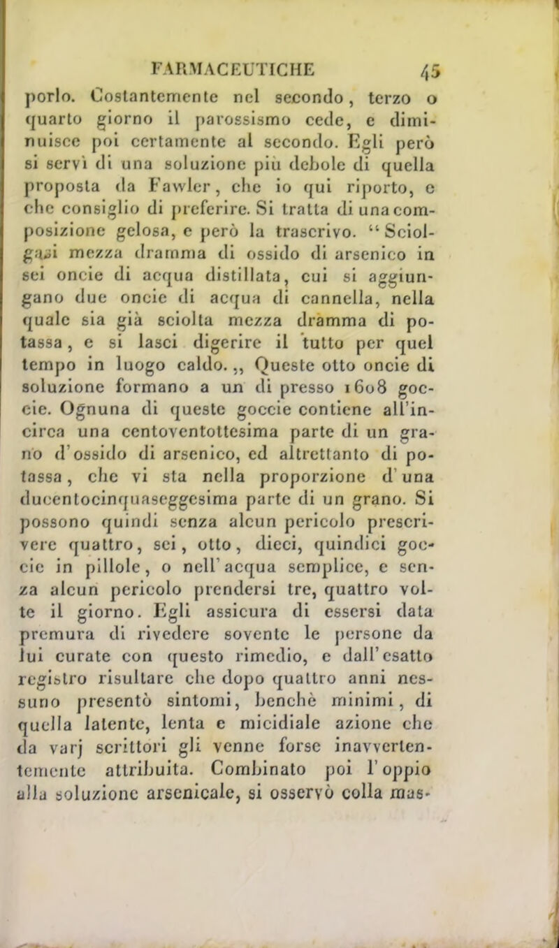 porlo. Costantemente nel secondo, terzo o quarto giorno il parossismo cecie, e dimi- nuisce poi certamente al secondo. Egli però si servì di una soluzione più debole di quella proposta da Fawler, clic io qui riporto, e che consiglio di preferire. Si tratta di una com- posizione gelosa, e però la trascrivo.  Sciol- gaci mezza dramma di ossido di arsenico in sei onde di acqua distillata, cui si aggiun- gano due oneie di acqua di cannella, nella quale sia già sciolta mezza dramma di po- tassa , e si lasci digerire il tutto per quel tempo in luogo caldo.,, Queste otto oncie di soluzione formano a un di presso 1608 goc- cie. Ognuna di queste goccie contiene all'in- circa una ccntoventottesima parte di un gra- no d'ossido di arsenico, ed altrettanto di po- tassa , clic vi sia nella proporzione d'una dueenlocinquaseggesima parte di un grano. Si possono quindi senza alcun pericolo prescri- vere quattro, sei, otto, dicci, quindici goc- cie in pillole, o nell'acqua semplice, e sen- za alcun pericolo prendersi tre, quattro vol- te il giorno. Egli assicura di essersi data premura di rivedere sovente le persone da lui curate con questo rimedio, e dall'esatto registro risultare che dopo quattro anni nes- suno presentò sintomi, benché minimi, di quella latente, lenta e micidiale azione che da varj scrittori gli venne forse inavvcrlen- temente attribuita. Combinato poi l'oppio alla soluzione arsenicale, si osservò colla mas-