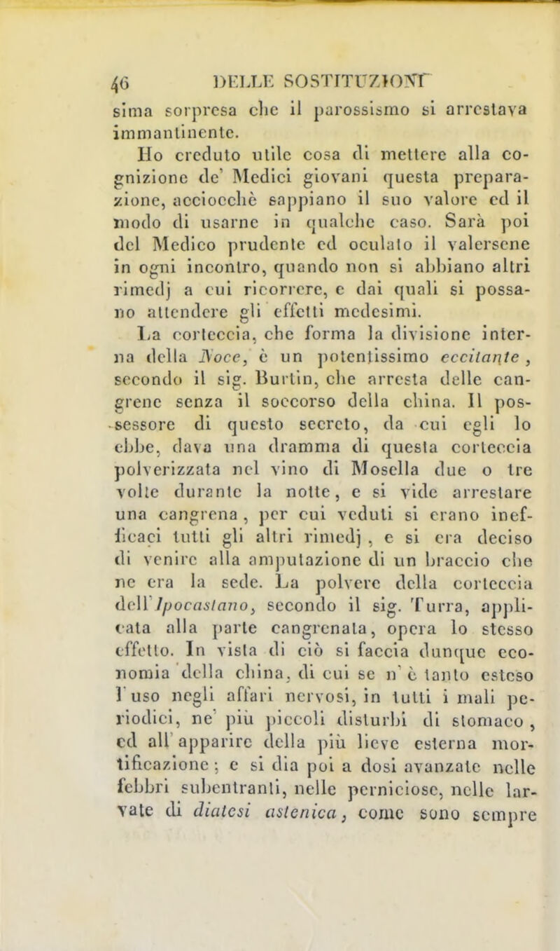 4(3 DELLE S0STITU7J0NT sima sorpresa clic il parossismo si arrestava immantinente. Ho creduto utile cosa di mettere alla co- gnizione de' Medici giovani questa prepara- zione, acciocché sappiano il suo valore ed il modo di usarne in qualche caso. Sarà poi del Medico prudente ed oculato il valersene in ogni incontro, quando non si abbiano altri rimedj a cui ricorrere, e dai quali si possa- no attendere gli effetti medesimi. La corteccia, che forma la divisione inter- na della I\occ, è un potentissimo eccitante , secondo il sig. Burlili, che arresta delle can- crene senza il soccorso della china. Il pos- sessore di questo secreto, da cui egli lo ebbe, dava una dramma di questa corteccia polverizzata nel vino di Mosclla due o tre volle durante la notte, e si vide arrestare una cangrena , per cui veduti si erano inef- ficaci tutti gli altri rimedj . e si era deciso di venire alla amputazione di vin braccio che ne era la sede. La polvere della corteccia dell Ipocastano} secondo il sig. Turra, appli- cata alla parte cangrcnala, opera lo stesso effetto. In vista di ciò si faccia dunque eco- nomia della china, di cui se n e tanto esteso l'uso negli affari nervosi, in tutti i mali pe- riodici, ne' più piccoli disturbi di stomaco, ed ali apparire della più lieve esterna mor- tificazione ; e si dia poi a dosi avanzale nelle febbri subentranti, nelle perniciose, nelle lar- vate di diatesi astenica, come sono sempre