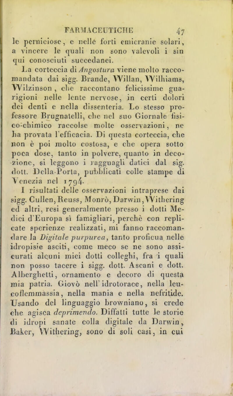 le perniciose, c nelle forti emicranie solari, a vincere le quali non sono valevoli i sin qui conosciuti succedanei. La corteccia di Angostura viene molto racco- mandata dai sigg. Brande, Willan, Wilhiams, Wilzinson , clic raccontano felicissime gua- rigioni nelle lente nervose, in certi dolori dei denti e nella dissenteria. Lo stesso pro- fessore Brugnalelli, clic nel suo Giornale fisi- co:cbimico raccolse molte osservazioni, ne ha provala l'efficacia. Di questa corteccia, che non è poi molto costosa, e che opera sotto poca dose, tanto in polvere, quanto in deco- zione, si leggono i ragguagli datici dal sig. dott. Delia-Porta, puhblicati colle stampe di Vene-zia nel 179,4- I risultati delle osservazioni intraprese dai sigg. Cullen,Reuss, Monrò,Darwin,Witlicring ed altri, resi generalmente presso i dotti Me- dici d'Europa sì famigliari, perchè con repli- cate spcrienze realizzati, mi fanno raccoman- dare la Digitale purpurea, tanto proficua nelle idropisie asciti, come meco se ne sono assi- curati alcuni miei dotti colleghi, fra i quali non posso lacere i sigg. dott. Ascani e dott. Alberghetti, ornamento e decoro di questa mia patria. Giovò nell'idrotorace, nella leu- coflcmrnassia, nella mania e nella nefritide. Usando del linguaggio browniano, si crede che agisca deprimendo. Diffatti tutte le storie di idropi sanate colla digitale da Darwin, Baker, Wilhering, sono di soli casi, in cui