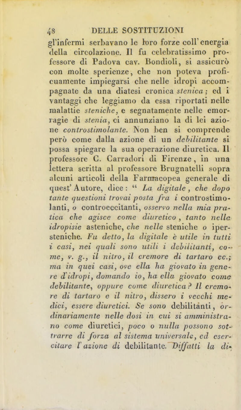 gl'infermi serbavano le toro forze coli'energia della circolazione. Il fu cclebratissimo pro- fessore di Padova cav. Bondioli, si assicurò con molte sperienze, che non poteva profi- cuamente impiegarsi clie nelle idropi accom- pagnale da una diatesi cronica stenica ; ed i vantaggi che leggiamo da essa riportati nelle malattie steniche, e segnatamente nelle emor- ragie di stenia, ci annunziano la di lei azio- ne controstimolante. T\on ben si comprende però come dalla azione di un dehiliiante si possa spiegare la sua operazione diuretica. Il professore C. Carradori di Firenze, in una lettera scritta al professore Brugnatelli sopra alcuni articoli della Farmacopea generale di quest'Autore, dice:  La digitale, che dopo tante questioni trovai posta fra i controstimo- lanti, o controeccitanti, osservo nella mia pra- tica che agisce come diuretico , tanto nelle idropisie asteniche, che nelle steniche o iper- stcniche. Fu detto, la digitale è utile in tutti i casi, nei quali sono utili i debilitanti, co- me, v. g., il nitro, il cremore di tartaro ec; ma in quei casi, ove ella ha giovato in gene- re d idropi, domando io, ha ella giovato come debilitante, oppure come diuretica ? Il cremo- re di tartaro e il nitro, dissero i vecchi me- dici, essere diuretici. Se sono debilitanti, or- dinariamente nelle dosi in cui si amministra- no come diuretici, poco o nulla possono sot- trarre di forza al sistema universale, ed eser- citare Vazione di debilitante. Biffatti la di-