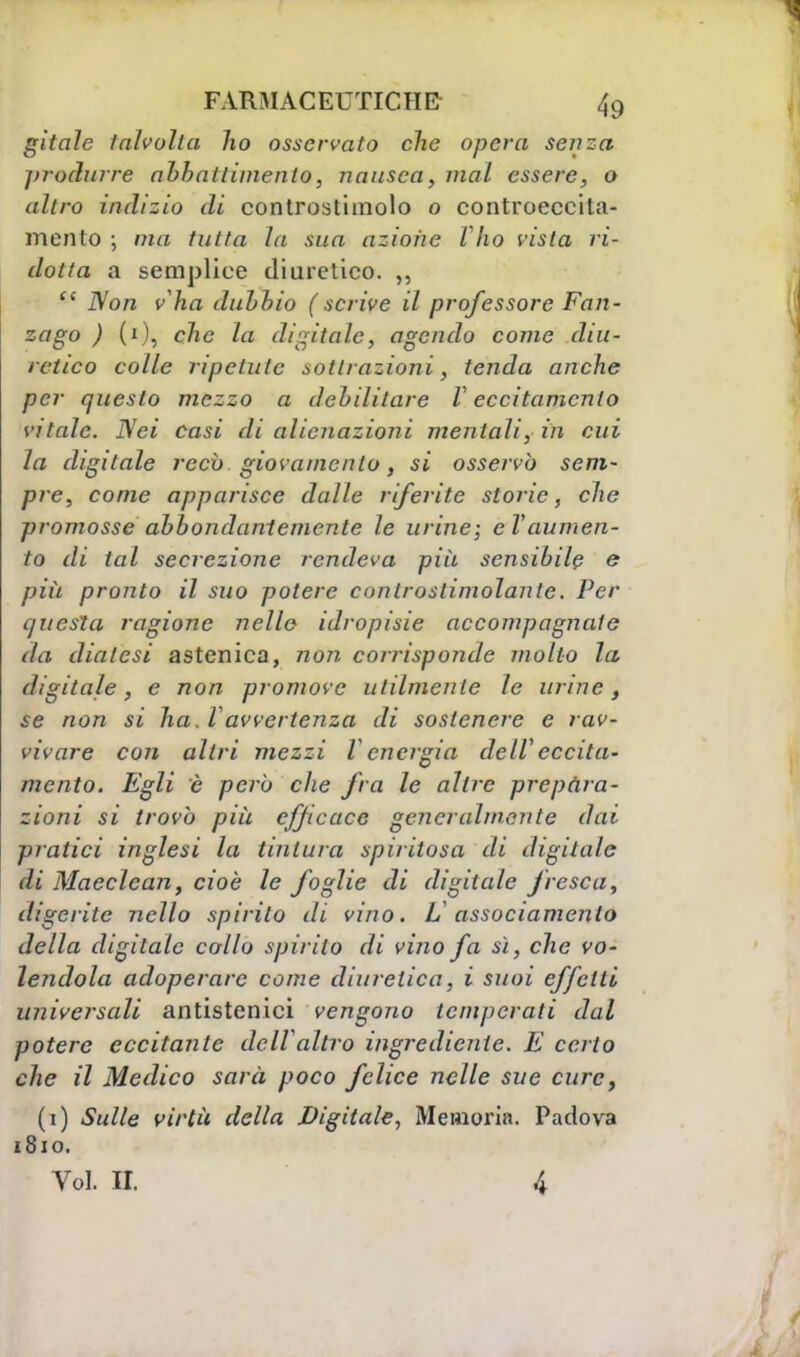 gitale talvolta ho osservato che opera senza produrre abbattimento, nausea, mal essere, o altro indizio di controstimolo o controeccita- mento ; ma tutta la sua azione Ilio vista ri- dotta a semplice diuretico. ,,  Non v'ha dubbio (scrive il professore Fan- zago ) (i), che la digitale, agendo come diu- retico colle ripetute sottrazioni, tenda anche per questo mezzo a debilitare V eccitamento vitale. Nei casi di alienazioni mentali, in cui la digitale reco giovamento, si osservò sem- pre, come apparisce dalle riferite storie, che promosse abbondantemente le urine; e Vaumen- to di tal secrezione rendeva più sensibile e più pronto il suo potere cunlroslimolante. Per questa ragione nelle idropisie accompagnate da dialesi astenica, 7207?. corrisponde molto la digitale, e non promove utilmente le urine, se non si ha. Vavvertenza di sostenere e rav- vivare con altri mezzi l energia delVeccita- mento. Egli è però che fra le altre prepara- zioni si trovò piìi efficace generalmente dai pratici inglesi la tintura spiritosa di digitale di Maeclcan, cioè le foglie di digitale fresca, digerite nello spirilo di vino. L assodamento della digitale collo spirito di vino fa sì, che vo- lendola adoperare come diuretica, i suoi effetti universali antistenici vengono temperati dal potere eccitante dell'altro ingrediente. E certo che il Medico sarà poco felice nelle sue cure, (1) Sulle virtù della Digitale, Memoria. Padova 1810. Voi. II. 4