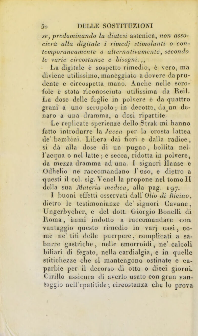 se, predominando la diatesi astenica, non asso- derà alla digitale i rimcdj stimolanti o con- temporaneamente o alternativamente, secondo le varie circostanze e hi sogni. ., La digitale è sospetto rimedio, è vero, ma diviene utilissimo, maneggiato a dovere da pru- dente e circospetta mano. Anche nelle scro- fole è stata riconosciuta utilissima da Reil. La dose delle foglie in polvere è da quattro grani a uno scrupolo; in decotto, da un de- naro a una dramma, a dosi ripartite. Le replicate sperienze dello Slrak mi hanno fatto introdurre la Jacea per la erosta lattea de bambini. Libera dai fiori e dalla radice, si dà alla dose di un pu^no, bollita nel- 1 acqua o nel latte -, e secca, ridotta in polvere, da mezza dramma ad una. I signori Hanse e Odhelio ne raccomandano 1 uso, e dietro a questi il cel. sig. A enei la propone nel tomoli della sua Materia medica, alla pag. 197. I buoni efletti osservati dall Olio di Bicino, dietro le testimonianze de1 signori Cavane, Ungerbycbcr, e del dott. Giorgio Bonelli di Roma, ànmi indotto a raccomandare con vantaggio questo rimedio in varj casi, co- me ne tifi delie puerpere, complicati a sa- burre gastriche, nelle emorroidi, ne' calcoli biliari di fegato, nella cardialgia, e in quelle stitichezze che si mantengono ostinate e ca- parbie per il decorso di otto o dieci giorni. Cirillo assicura di averlo usalo con gran van- taggio nell'epa ti li de; circostanza che lo prova 1