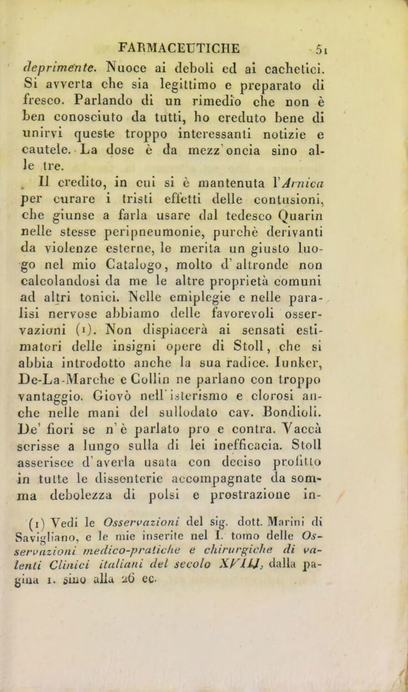 deprimente. Nuoce ai deboli ed ai cachetici. Si avverta che sia legittimo e preparato di fresco. Parlando di un rimedio che non è ben conosciuto da tutti, ho creduto bene di unirvi queste troppo interessanti notizie e cautele. La dose è da mezz oncia sino al- le tre. Il credito, in cui si è mantenuta XArnica per curare i tristi effetti delle contusioni, che giunse a farla usare dal tedesco Quarin nelle stesse pcripneumonie, purché derivanti da violenze esterne, le merita un giusto luo- go nel mio Catalogo, molto d'altronde non calcolandosi da me le altre proprietà comuni ad altri tonici. Nelle emiplegie e nelle para- lisi nervose abbiamo delle favorevoli osser- vazioni (0- Non dispiacerà ai sensati esti- matori delle insigni opere di Stoll, che si abbia introdotto anche la sua radice. lunker, De-La-Marche e Collin ne parlano con troppo vantaggio. Giovò Dell isterismo e clorosi an- che nelle mani del sullodato cav. Bondioli. De' fiori se n' è parlato prò e contra. Vaccà scrisse a lungo sulla di lei inefficacia. Stoll asserisce d'averla usata con deciso profitto in tutte le dissenterie accompagnate da som- ma debolezza di polsi e prostrazione in- (i) Vedi le Osservazioni del sig. dott. Marini di Savigliano, e le mie inserite nel li tomo delle Os- servazioni medico-pratiche e chirurgiche di va- lenti Clinici italiani del secolo KKJHJ, dalla pa- giaa i. ìùao alla ee<