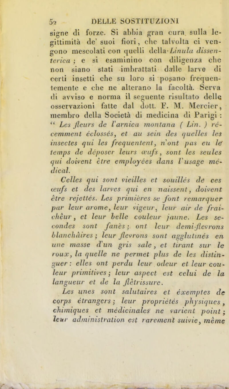 signe di forze. Si abbia gran cura sulla le- gittimità de' suoi fiori, che talvolta ci ven- gono mescolati con quelli della - Limi In dissen - terica ; e si esaminino con diligenza clic non siano slati imbrattati dalle larve di certi insetti che su loro si posano frequen- temente e che ne alterano la facoltà. Serva di avviso e norma il seguente risultato delle osservazioni fatte dal dutt. F. M. Mcrcier, membro della Società di medicina di Parigi :  Les jleurs de V arnie a montana ( Lui. ) ré- cemment éclossés, et au setti des quellcs les insectes qui les frequentcnt, nont pan eu le tempi de deposer leurs wufs, sont les seulcs qui doivent ctre emplojées dans l usage me- dicai. Celles qui sont vieilles et souillés de ces teufs et des larves qui en naissent, doivent ètre rejettcs. Les priniiùrcs se font remarquer pur leur arome, leur vigeur, leur air de frai- vlicur, et leur belle couleur faune. Les se- condes sont fanès ; onl leur demi jlcvrons blauchàires ; leur jlcvrons sont agglutinés en une masse iVun gris sale, et tirant sur le roux, la quelle ne permet plus de les distin- guer : elles ont perdu leur odeur et leur cou- leur primitives ; leur aspe et est celui de la langueur et de la Jlèirissure. Les imes sont salutaires et éxemptes de corps étrangers ; leur propriétés pìiysiques, chimiques et médicinales ne varicnL point ; leur adminislralion est raremenl suivie, mème