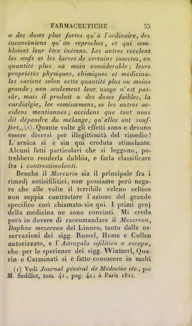 a des doses plus fortes qu à l ordinaire, des inconvèniens qu ón reproches, et qui sem- bloient leur ètre inérens. Les autres recélent les ceufs et les larves de certains insccles, eri quantiié plus où moia considerable ; leurs propriétés physiques, cliimiques et médicina- les vanent selon cctte quantité plus ou moins grande; non seulement leur. usage n est pas- sùr, mais il produit a des doses faibles, la cardialgie, les vomissemens, es les autres ac- cidens mentionnés ; accidens que tout nous dit dépendre du mélange,- qu elles ont souf- fert,,(i). Quante volte gli effetti sono e devono essere diversi per illegittimità del rimedio ! L'arnica si è sin qui creduta stimolante. Alcuni fatti particolari che si leggono, po- trebbero renderla dubbia, e farla classificare fra i controstimolanti. Benché il Mercurio sìa il principale fra i rimedj antisifilitici, non possiamo però nega- re che alle volte il terribile veleno celtico non sappia contrastare l'azione del grande specifico così chiamato-sin qui. I primi genj della medicina ne sono convinti. Mi credo però in dovere di raccomandare il Mezereon, Daphne mezereon del Linneo, tanto dalle os- servazioni dei sigg. Russel, Home e Cullen autorizzato, e 1' Astragalo sifilitico o cscapo, che per le sperienze dei sigg. Winteerl, Qua- rin e Carminati si è fatto conoscere in molti (i) Vedi Journal general de Mèdecine eie., par M. Sedillor, toni. 41-? Pag- 4°i » Paris 181
