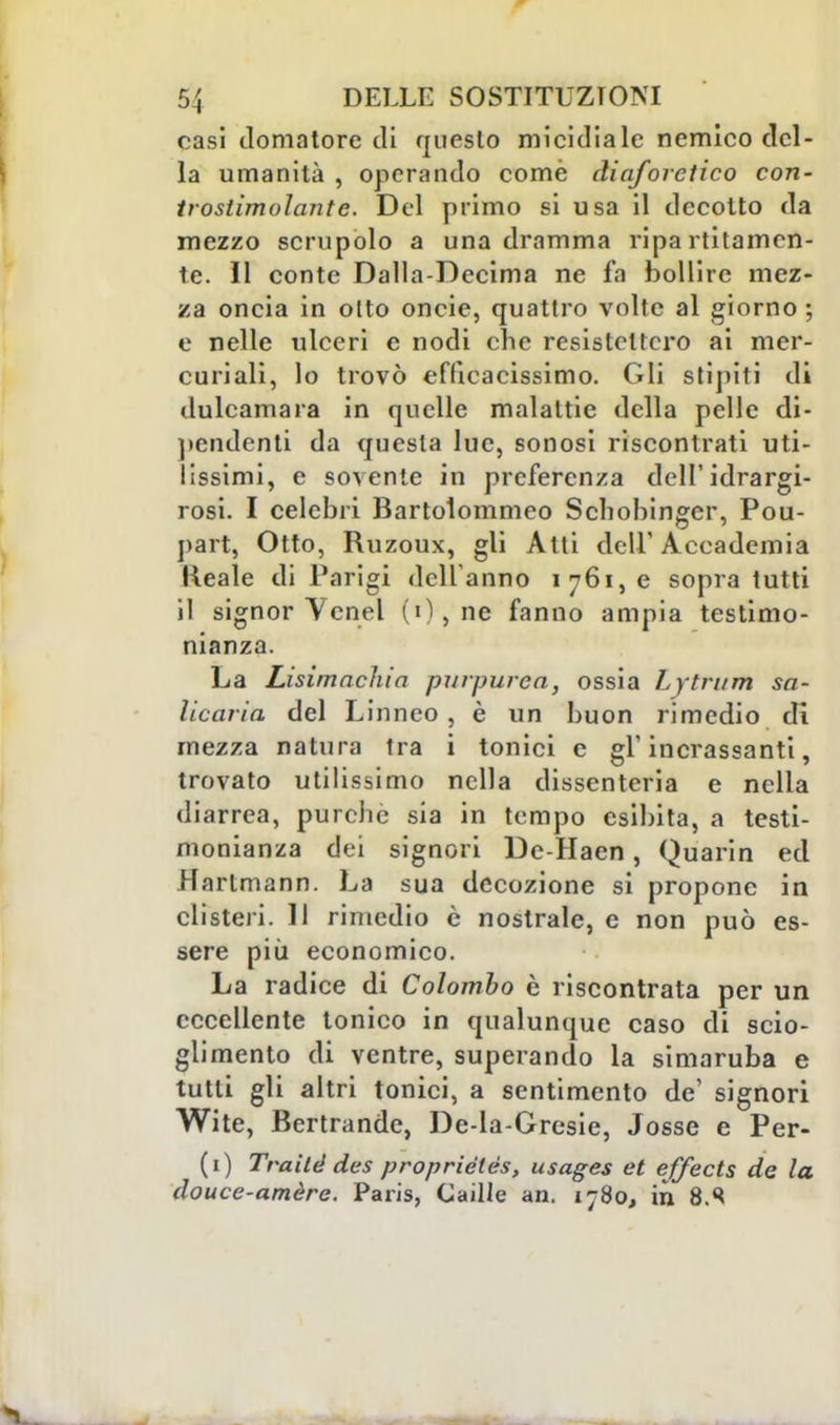 casi domatore di questo micidiale nemico del- la umanità , operando come diaforetico con- troslimolante. Del primo si usa il decotto da mezzo scrupolo a una dramma ripa Tritamen- te. Il conte Dalia-Decima ne fa bollire mez- za oncia in otto oncie, quattro volte al giorno; e nelle ulceri e nodi che resistettero ai mer- curiali, lo trovò efficacissimo. Gli stìpiti di dulcamara in quelle malattie della pelle di- pendenti da questa lue, sonosi riscontrati uti- lissimi, e sovente in preferenza dell'idrargi- rosi. I celebri Bartolommeo Schobinger, Pou- part, Otto, Ruzoux, gli Alti dell'Accademia Reale di Parigi dell'anno 1761,0 sopra tutti il signor Vcnel (0,ne fanno ampia testimo- nianza. La Lisimachia purpurea, ossia Lytrum sa- licaria del Linneo, è un buon rimedio di mezza natura tra i tonici e gì*ingrassanti, trovato utilissimo nella dissenteria e nella diarrea, purché sia in tempo esibita, a testi- monianza dei signori Dc-Haen, Quarin ed Hartmann. La sua decozione si propone in clisteri. 11 rimedio è nostrale, e non può es- sere più economico. La radice di Colombo è riscontrata per un eccellente tonico in qualunque caso di scio- glimento di ventre, superando la simaruba e tutti gli altri tonici, a sentimento de' signori Wite, Bertrande, De-la-Gresie, Josse e Per- (1) Traitd des proprièlés, usages et effeets de la douce-amèrc. Paris, Caille an. 1780, in 8.S