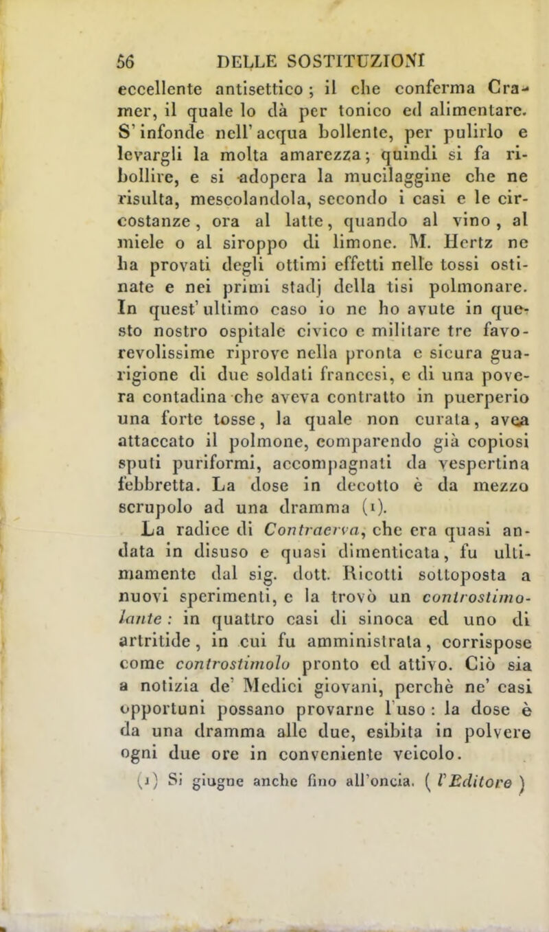 eccellente antisettico ; il che conferma Cra- mer, il quale lo dà per tonico ed alimentare. S'infonde nell'acqua bollente, per pulirlo e levargli la molta amarezza; quindi si fa ri- bollire, e si adopera la mucilaggine che ne risulta, mescolandola, secondo i casi e le cir- costanze , ora al latte, quando al vino, al miele o al siroppo di limone. M. Hertz ne ha provati degli ottimi effetti nelle tossi osti- nate e nei primi stadj della tisi polmonare. In quest'ultimo caso io ne ho avute in que- sto nostro ospitale civico c militare tre favo- revolissime riprove nella pronta e sicura gua- rigione di due soldati francesi, e di una pove- ra contadina che aveva contratto in puerperio una forte tosse, la quale non curala, avea attaccato il polmone, comparendo già copiosi sputi puriformi, accompagnati da vespertina febbretta. La dose in decotto è da mezzo scrupolo ad una dramma (0- La radice di Contraerea, che era quasi an- data in disuso e quasi dimenticata, fu ulti- mamente dal sig. dott. Ricotti sottoposta a nuovi sperimenti, e la trovò un controstimo- laute : in quattro casi di sinoca ed uno di artritide, in cui fu amministrala, corrispose come controstimolo pronto ed attivo. Ciò sia a notizia de' Medici giovani, perchè ne' casi opportuni possano provarne 1 uso : la dose è da una dramma alle due, esibita in polvere ogni due ore in conveniente veicolo. ^j) Si giugne anche fino all'oncia. (l'Editore)