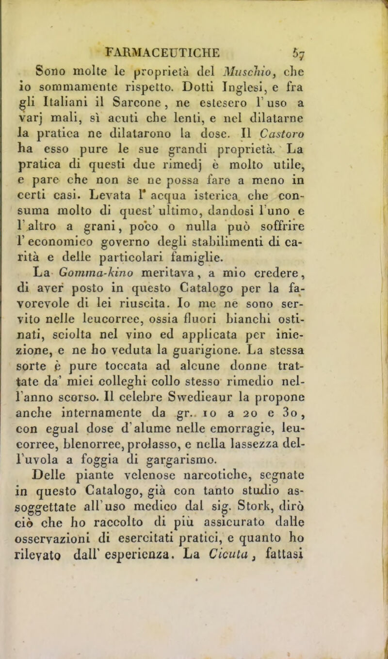 Sono molte le proprietà del Muschio, che io sommamente rispetto. Dotti Inglesi, e fra gli Italiani il Sarcone, ne estesero l'uso a varj mali, sì acuti che lenti, e nel dilatarne la pratica ne dilatarono la dose. Il Castoro ha esso pure le sue grandi proprietà. La pratica di questi due rimedj e molto utile, e pare che non se ne possa fare a meno in certi casi. Levata 1* acqua isterica, che con- suma molto di quest' ultimo, dandosi 1 uno e 1 altro a grani, poco o nulla può soffrire 1' economico governo degli stabilimenti di ca- rità e delle particolari famiglie. La Gomma-hino meritava, a mio credere, di aver posto in questo Catalogo per la fa- vorevole di lei riuscita. Io me ne sono ser- vito nelle leucorree, ossia fluori bianchi osti- nati, sciolta nel vino ed applicata per inie- zione, e ne ho veduta la guarigione. La stessa sorte è pure toccata ad alcune donne trat- tate da' miei colleghi collo stesso rimedio nel- 1 anno scorso. Il celebre Swedieaur la propone anche internamente da gr.. io a 20 e 3o, con egual dose d'alume nelle emorragie, leu- corree, blenorree, prolasso, e nella lassezza del- l'uvola a foggia di gargarismo. Delle piante velenose narcotiche, segnate in questo Catalogo, già con tanto studio as- soggettate all'uso medico dal sig. Stork, dirò ciò che ho raccolto di più assicurato dalie osservazioni di esercitati pratici, e quanto ho rilevato dall'esperienza. La Cicuta, fattasi