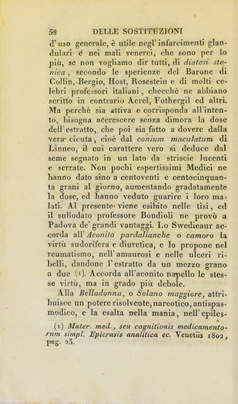 ti'uso generale, è utile negl'infarcimenti glan- dolar! e nei mali venerei, che sono per lo più, se non vogliamo dir tutti, eli diatesi ste- jìica, secondo le sperienze del Barone di CoHin,.Bergto, Host, Rosestein e di molti ce- lebri professori italiani, checché ne abbiano scritto in contrario Acrei, Fothergil ed altri. Ma perchè sia attiva e corrisponda all inten- to, bisogna accrescere senza dimora la dose dell'estratto,, che poi sia fatto a dovere dalla vera- cicuta , cioè dal conium maculatimi di Linneo, il cui carattere vero si deduce dal seme segnato in un lato da striscie lucenti e serrate. Non pochi espertissimi Medici ne hanno dato sino a centoventi e centocinquan- ta grani al giorno, aumentando gradatamente la dose, ed hanno veduto guarire i loro ma- lati. Al presente* viene esibito nelle tisi, ed il sullodalo professore Bondioli ne provò a Padova de' grandi vantaggi. Lo Swedieaur ac- corda all' Aconito pardalianchc o camoro la virtù sudorifera e diuretica, e lo propone nel reumatismo, nell amaurosi e nelle ulceri ri- belli, dandone l'estratto da un mezzo grano a due (0- Accorda all'aconito napello le stes- se virtù, ma in grado più debole. Alla Belladonna, o Solano maggiore, attri- buisce un potere risolvente, narcotico, antispas- modico, e la esalta nella mania, nell' epiles- (i) Mater. med., seu cognitionis medicamento- rum simpl. Epicrasis analitica ec. Venetiis 1802, pag. 23.